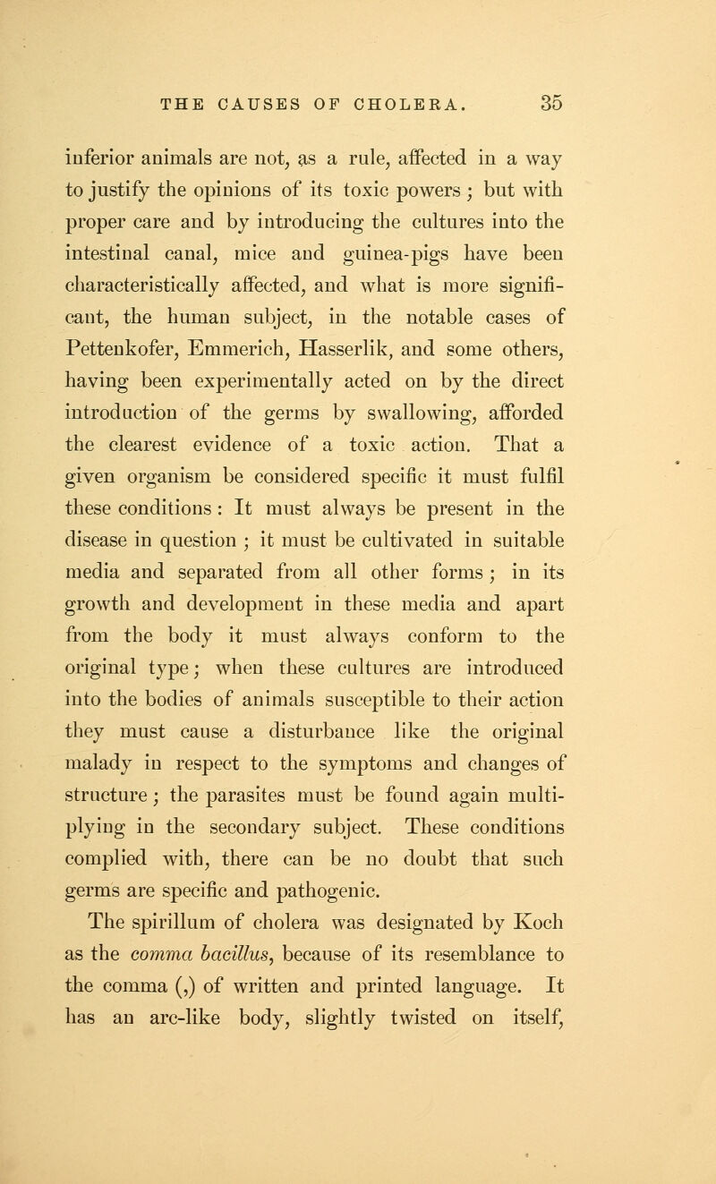 inferior animals are not, as a rule, affected in a way to justify the opinions of its toxic powers ; but with proper care and by introducing the cultures into the intestinal canal, mice and guinea-pigs have been characteristically affected, and what is more signifi- cant, the human subject, in the notable cases of Pettenkofer, Emmerich, Hasserlik, and some others, having been experimentally acted on by the direct introduction of the germs by swallowing, afforded the clearest evidence of a toxic action. That a given organism be considered specific it must fulfil these conditions : It must always be present in the disease in question ; it must be cultivated in suitable media and separated from all other forms ; in its growth and development in these media and apart from the body it must always conform to the original type; when these cultures are introduced into the bodies of animals susceptible to their action they must cause a disturbance like the original malady in respect to the symptoms and changes of structure; the parasites must be found again multi- plying in the secondary subject. These conditions complied with, there can be no doubt that such germs are specific and pathogenic. The spirillum of cholera was designated by Koch as the comma bacillus, because of its resemblance to the comma (,) of written and printed language. It has an arc-like body, slightly twisted on itself.