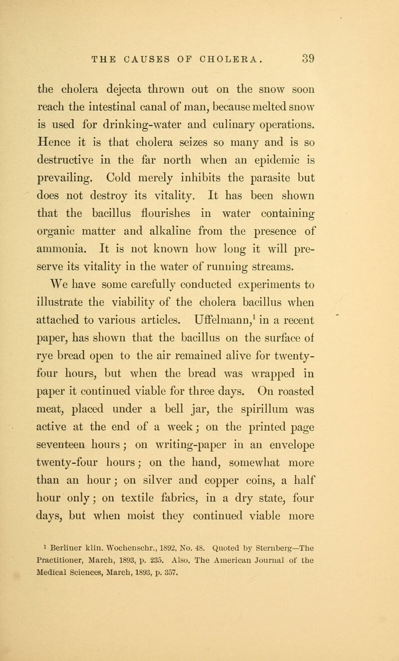 the cholera dejecta thrown out on the snow soon reach the intestinal canal of man, because melted snow is used for drinking-water and culinary operations. Hence it is that cholera seizes so many and is so destructive in the far north when an epidemic is prevailing. Cold merely inhibits the parasite but does not destroy its vitality. It has been shown that the bacillus flourishes in water containing organic matter and alkaline from the presence of ammonia. It is not known how^ long it will pre- serve its vitality in the water of running streams. We have some carefully conducted experiments to illustrate the viability of the cholera bacillus when attached to various articles. Uffelmann/ in a recent paper, has shown that the bacillus on the surface of rye bread open to the air remained alive for twenty- four hours, but when the bread was wrapped in paper it continued viable for three days. On roasted meat, placed under a bell jar, the spirillum was active at the end of a week; on the printed page seventeen hours ; on writing-paper in an envelope twenty-four hours; on the hand, somewhat more than an hour; on silver and copper coins, a half hour only; on textile fabrics, in a dry state, four days, but when moist they continued viable more 1 Berliner klin. Wochenschr., 1892, No. 48. Quoted by Sternberg—The Practitioner, March, 1893, p. 235. Also. The American Journal of the Medical Sciences, March, 1893, p. 357.
