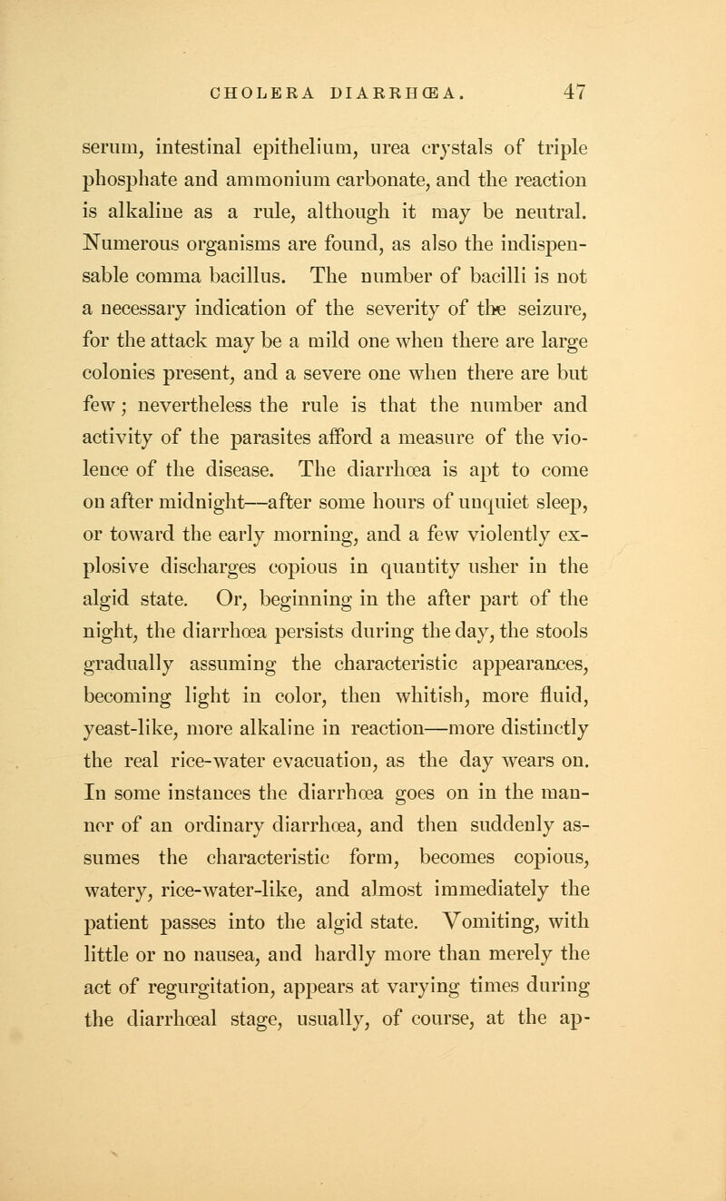 serum, intestinal epithelium, urea crystals of triple phosphate and ammonium carbonate, and the reaction is alkaline as a rule, although it may be neutral. Numerous organisms are found, as also the indispen- sable comma bacillus. The number of bacilli is not a necessary indication of the severity of the seizure, for the attack may be a mild one when there are large colonies present, and a severe one when there are but few; nevertheless the rule is that the number and activity of the parasites afford a measure of the vio- lence of the disease. The diarrhoea is apt to come on after midnight—after some hours of unquiet sleep, or toward the early morning, and a few violently ex- plosive discharges copious in quantity usher in the algid state. Or, beginning in the after part of the night, the diarrhoea persists during the day, the stools gradually assuming the characteristic appearances, becoming light in color, then whitish, more fluid, yeast-like, more alkaline in reaction—more distinctly the real rice-water evacuation, as the day wears on. In some instances the diarrhoea goes on in the man- ner of an ordinary diarrhoea, and then suddenly as- sumes the characteristic form, becomes copious, watery, rice-water-like, and almost immediately the patient passes into the algid state. Vomiting, with little or no nausea, and hardly more than merely the act of regurgitation, appears at varying times during the diarrhoeal stage, usually, of course, at the ap-