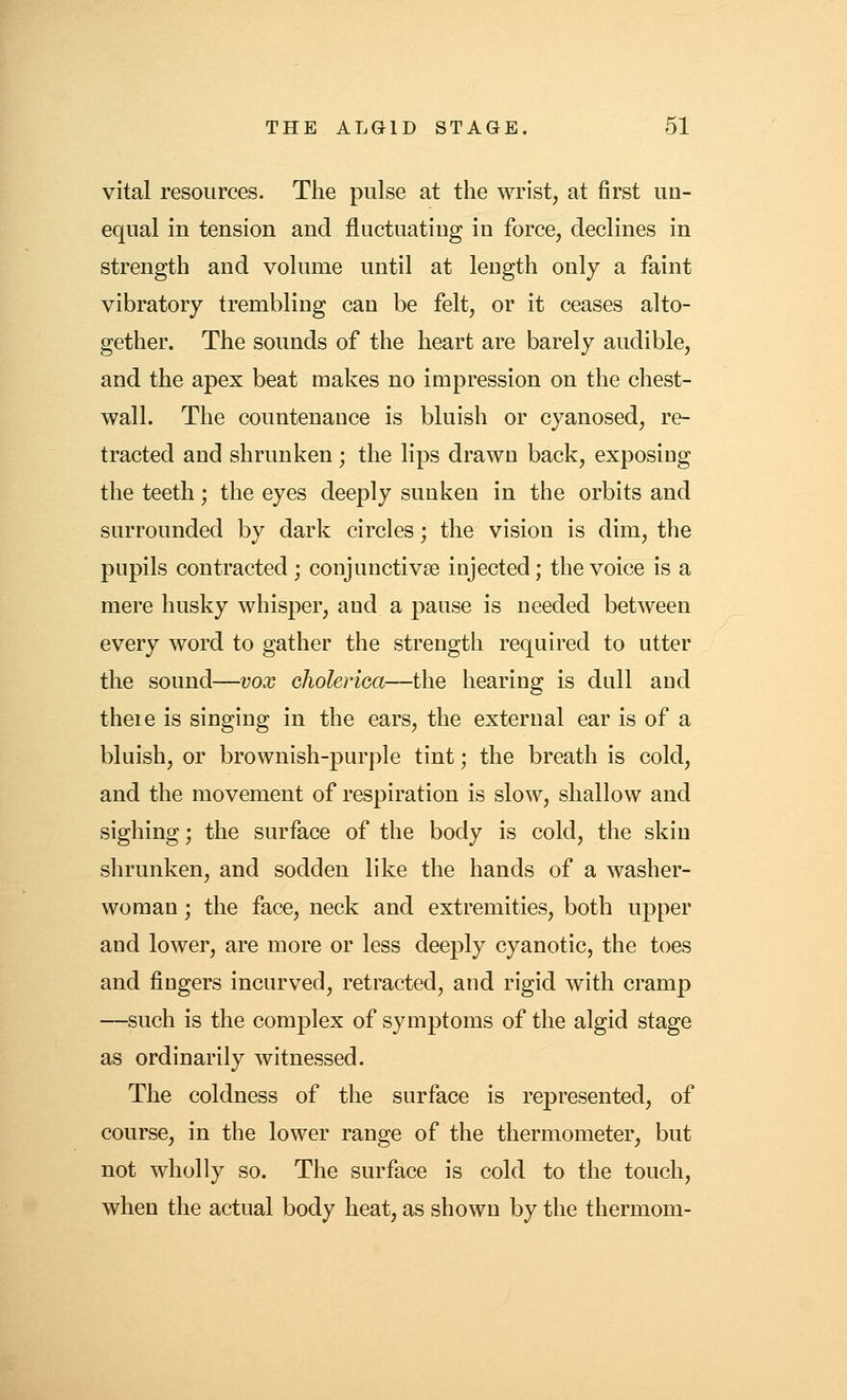 vital resources. The pulse at the wrist, at first un- equal in tension and fluctuating in force, declines in strength and volume until at length only a faint vibratory trembling can be felt, or it ceases alto- gether. The sounds of the heart are barely audible, and the apex beat makes no impression on the chest- wall. The countenance is bluish or cyanosed, re- tracted and shrunken; the lips drawn back, exposing the teeth; the eyes deeply sunken in the orbits and surrounded by dark circles; the vision is dim, the pupils contracted; conjunctivae injected; the voice is a mere husky whisper, and a pause is needed between every word to gather the strength required to utter the sound—vox cholerioa—the hearing is dull and theie is singing in the ears, the external ear is of a bluish, or brownish-purple tint; the breath is cold, and the movement of respiration is slow, shallow and sighing; the surface of the body is cold, the skin shrunken, and sodden like the hands of a washer- woman ; the face, neck and extremities, both upper and lower, are more or less deeply cyanotic, the toes and fingers incurved, retracted, and rigid with cramp —such is the complex of symptoms of the algid stage as ordinarily witnessed. The coldness of the surface is represented, of course, in the lower range of the thermometer, but not wholly so. The surface is cold to the touch, when the actual body heat, as shown by the thermom-