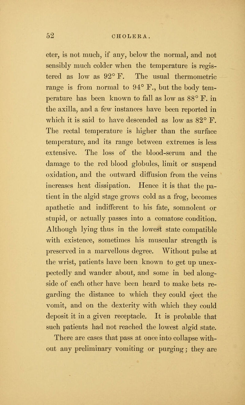 eter, is not much, if any, below the normal, and not sensibly much colder when the temperature is regis- tered as low as 92° F. The usual thermometric range is from normal to 94° F., but the body tem- perature has been known to fall as low as 88° F. in the axilla, and a few instances have been reported in which it is said to have descended as low as 82° F. The rectal temperature is higher than the surface temperature, and its range betweeu extremes is less extensive. The loss of the blood-serum and the damage to the red blood globules, limit or suspend oxidation, and the outward diffusion from the veins increases heat dissipation. Hence it is that the pa- tient in the algid stage grows cold as a frog, becomes apathetic and indifferent to his fate, somnolent or stupid, or actually passes into a comatose condition. Although lying thus in the lowest state compatible with existence, sometimes his muscular strength is preserved in a marvellous degree. Without pulse at the wrist, patients have been known to get up unex- pectedly and wander about, and some in bed along- side of ea(5h other have been heard to make bets re- garding the distance to which they could eject the vomit, and on the dexterity with Avhich they could deposit it in a given receptacle. It is probable that such patients had not reached the lowest algid state. There are cases that pass at once into collapse with- out any preliminary vomiting or purging; they are