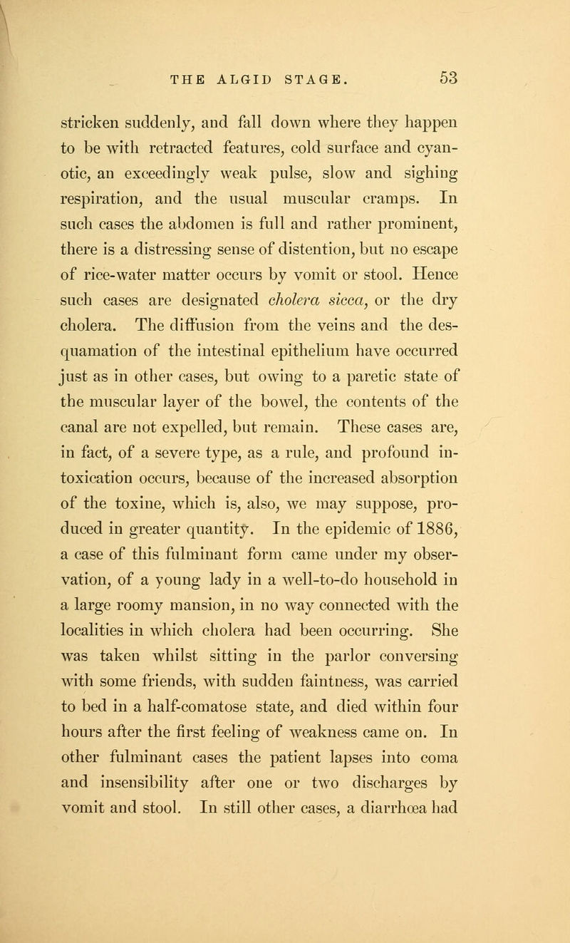 stricken suddenly, and fall down where they happen to be with retracted features, cold surface and cyan- otic, an exceedingly weak pulse, slow and sighing respiration, and the usual muscular cramps. In such cases the abdomen is full and rather prominent, there is a distressing sense of distention, but no escape of rice-water matter occurs by vomit or stool. Hence such cases are designated cholera sicca, or the dry cholera. The diffusion from the veins and the des- quamation of the intestinal epithelium have occurred just as in other cases, but owing to a paretic state of the muscular layer of the bowel, the contents of the canal are not expelled, but remain. These cases are, in fact, of a severe type, as a rule, and profound in- toxication occurs, because of the increased absorption of the toxine, which is, also, we may suppose, pro- duced in greater quantity. In the epidemic of 1886, a case of this fulminant form came under my obser- vation, of a young lady in a well-to-do household in a large roomy mansion, in no way connected with the localities in which cholera had been occurring. She was taken whilst sitting in the parlor conversing with some friends, with sudden faintness, was carried to bed in a half-comatose state, and died within four hours after the first feeling of weakness came on. In other fulminant cases the patient lapses into coma and insensibility after one or two discharges by vomit and stool. In still other cases, a diarrhoea had