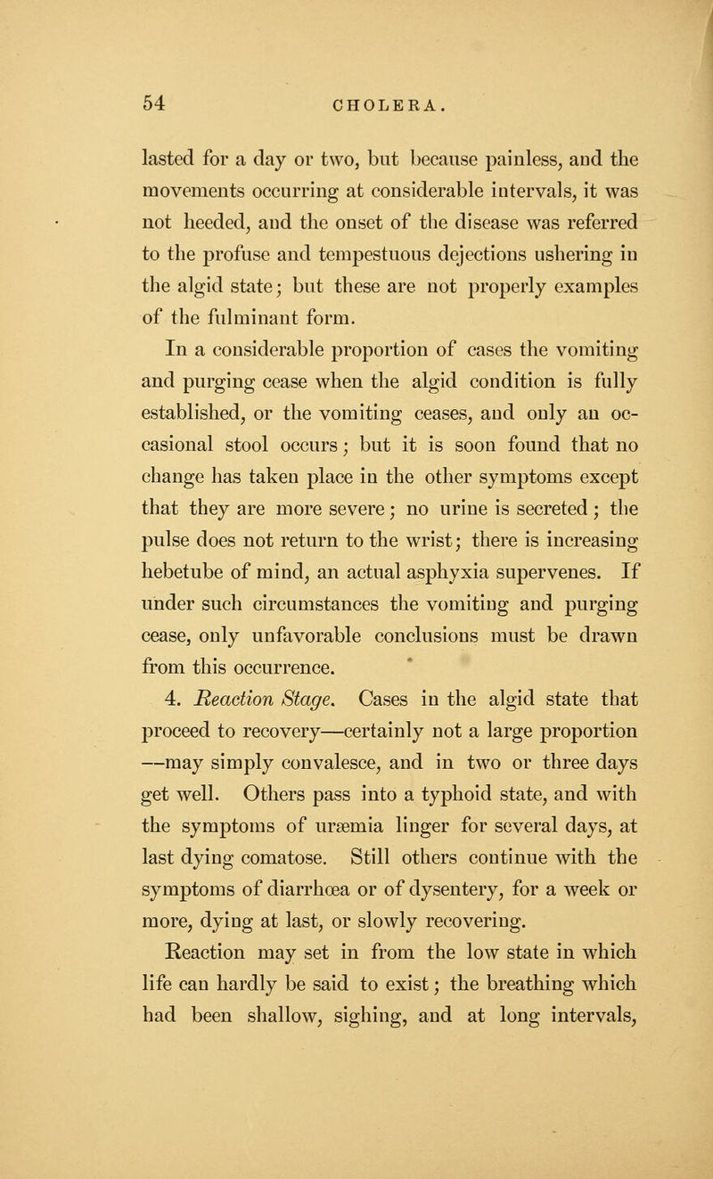 lasted for a day or two, but because painless^ and the movements occurring at considerable intervals, it was not heeded, and the onset of the disease was referred to the profuse and tempestuous dejections ushering in the algid state; but these are not properly examples of the fulminant form. In a considerable proportion of cases the vomiting and purging cease when the algid condition is fully established, or the vomiting ceases, and only an oc- casional stool occurs; but it is soon found that no change has taken place in the other symptoms except that they are more severe; no urine is secreted; the pulse does not return to the wrist; there is increasing hebetube of mind, an actual asphyxia supervenes. If under such circumstances the vomiting and purging cease, only unfavorable conclusions must be drawn from this occurrence. 4. Reaction Stage, Cases in the algid state that proceed to recovery—certainly not a large proportion —may simply convalesce, and in two or three days get well. Others pass into a typhoid state, and with the symptoms of uraemia linger for several days, at last dying comatose. Still others continue with the symptoms of diarrhoea or of dysentery, for a week or more, dying at last, or slowly recovering. Reaction may set in from the low state in which life can hardly be said to exist; the breathing which had been shallow, sighing, and at long intervals.