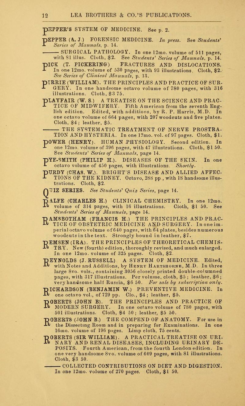 pEPPER'S SYSTEM OF MEDICINE. See p. 2. PEPPER (^. J.) FORENSIC MEDICINE. I?i press. See Students' Series of Manuals, p. 14. SURGICAL PATHOLOGY. In one 12rao. volume of 511 pages, with SI illus. Cloth, $2. See Students' Series of Mafiuals, p. 14. PICK (T. PICKERING) FRACTURES AND DISLOCATIONS. In one 12mo. volume of 530 pages, with 93 illu.strations, Cloth, $2. See Series of Clinical Manuals, p. 13. piRRIE (WILLIA.M). THE PRINCIPLES AND PRACTICE OF SUR- -»• GERY. In one handsome octavo volume of 780 pages, with 316 illustrations. Cloth, $3 75. PIAYFAIR (W. S.) A TREATISE ON THE SCIENCE AND PRAC- TICE OF MIDWIFERY. Fifth American from the seventh Eng- lish edition. Edited, with additions, by R. P. Harris, M.D. In one octavo volume of 664 pages, with 207 woodcuts and five plates. Cloth, $4,- leather, $5. THE SYSTEMATIC TREATMENT OF NERVE PROSTRA- TION AND HYSTERIA. In one l!^mo. vol. of 97 pages. Cloth, $1. POWER (HENRY). HUMAN PHYSIOLOGY. Second edition. In one 12mo. volume of 396 pages, with 47 illustrations. Cloth, $1 50. See Students'' Series of Manuals, page 14. PYE-SMITH (PHILIP H.). DISEASES OF THE SKIN. In one octavo volume of 450 pages, with illustrations. Shortly. PTJRDY (CHAS. W.). BRIGHT'S DISEASE AND ALLIED AFFEC TIONS OF THE KIDNEY. Octavo, 288 pp , with 18 handsome illus- trations. Cloth, $2. nUIZ SERIES. See Students'' Qtiiz Series, page 14. EALFE (CHARLES H.) CLINICAL CHEMISTRY. In one 12mo. volume of 314 pages, with 16 illustrations. Cloth, $1 60. See Students'' Series of Manuals, page 14. RAMSBOTHAM (FRANCIS H.) THE PRINCIPLES AND PRAC- TICE OF OBSTETRIC MEDICINE AND SURGERY. Inoneim- perial octavo volume of 640 pages, with 64 plates, besides numerous woodcuts in the text. Strongly bound in leather, $7. REMSEN(IRA). THE PRINCIPLES OF THEORETICAL CHEMIS- TRY. New (fourth) edition, thoroughly revised, and much enlarged. In one 12mo. volume of 325 pages. Cloth, $2. REYNOLDS (J.RUSSELL) A SYSTEM OF MEDICINE. Edited, with Notes and Additions, by Henry Hartshorne, M.D. In three large 8vo. vols., containing 3056 closely printed double-columned pages, with 317 illustrations. Per volume, cloth, $5 ; leather, $6 ; very handsome half Russia, $6 50. For sale by subscription only. RICHARDSON (BENJAMIN W.) PREVENTIVE MEDICINE. In one octavo vol., of 729 pp. Clo., $4; leather, $5. ROBERTS (JOHN B). THE PRINCIPLES AND PRACTICE OP MODERN SURGERY. In one ociavo volume of 780 pages, with 501 illustrations. Cloth, $4 50; leather, $5 50. ROBERTS (JOHN B.) THE COMPEND OF ANATOMY. For use in the Dissecting Room and in preparing for Examinations. In one 16mo. volume of 196 pjiges. Limp cloth, 75 cents. ROBERTS (SIR WILLIAM). A PRACTICAL TREATISE ON URI- NARY AND RENAL DISEASES, INCLUDING URINARY DE- POSITS. Fourth American, from the fourth London edition. In one very handsome 8vo. volume of 609 pages, with 81 illustrations. Cloth, $3 50. COLLECTED CONTRIBUTIONS ON DIET AND DIGESTION. In one 12mo. volume of 270 pages. Cloth, $1 50.