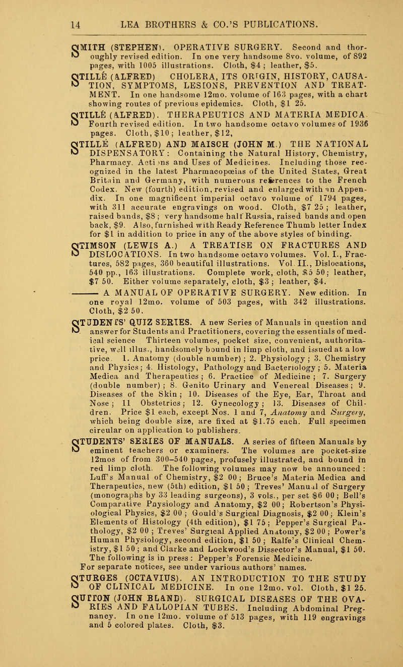 SMITH (STEPHEN). OPERATIVE SURGERY. Second and thor- oughly revised edition. In one very handsome 8vo. volume, of 892 pnges, with 1005 illustrations. Cloth, $4 ; leather, .$5. STILLE (.ILFRED) CHOLERA, ITS ORTGIN, HISTORY, CAUSA- TION, SYMPTOMS, LESIONS, PREVENTION AND TREAT- MENT. In one handsome 12rao. volume of 163 pnges, vpith a chart showing routes of previous epidemics. Cloth, $1 25. STILLE (AlLFRED). THERAPEUTICS AND MATERIA MEDICA Fourth revised edition. In two handsome octavo volumes of 1936 pages. Cloth, $10; leather, $12, STILLE (ALFRED) AND MAISCH (JOHN M.) THE NATIONAL DISPENSATORY: Containing the Natural History, Chemistry, Pharmacy, Acti >ns and Uses of Medicines. Including those rec- ognized in the latest Pharmacopoeias of the United States, Great Britain and Germany, with numerous references to the French Codex. New (fourth) edition, revised and enlarged with qn Appen- dix. In one magnificent imperial octavo volume of 1794 pages, with 311 accurate engravings on wood. Cloth, $7 25 ; leather, raised bands, $8 ; very handsome half Russia, raised bands and open back, $9. Also, furnished with Ready Reference Thumb letter Index for $1 in addition to price in any of the above styles of binding. STIMSON (LEWIS A.) A TREATISE ON FRACTURES AND DISLOCATIONS. In two handsome octavo volumes. Vol. I., Frac- tures, 582 pages, 360 beautiful illustrations. Vol. II., Dislocations, 540 pp., 163 illustrations. Complete work, cloth, %d 50; leather, $7 50. Either volume separately, cloth, $3 ; leather, $4. A MANUAL OF OPERATIVE SURGERY. New edition. In one royal 12mo. volume of 503 pages, with 342 illustrations. Cloth, $2 50. STUDENTS' QUIZ SERIES. A new Series of Manuals in question and , answer for Students and Practitioners, covering the essentials of med- ical science Thirteen volumes, pocket size, convenient, authorita- tive, Wdll illus., handsomely bound in limp cloth, and issued at a low price. 1. Anatomy (double number) ; 2. Physiology; 3. Chemistry and Physics; 4. Histology, Pathology and Bacteriology; 5. Materia Medica and Therapeutics ; 6. Practice of Medicine ; 7. Surgery (double number); 8. Genito Urinary and Venereal Diseases; 9. Diseases of the Skin ; 10. Diseases of the Eye, Ear, Throat and Nose; 11 Obstetrics; 12. Gynecology; 13. Diseases of Chil- dren. Price $1 each, except Nos. 1 and 7, Anatomy and Surgery, which being double size, are fixed at ^l.lb each. Full specimen circular on application to publishers. STUDENTS' SERIES OF MANUALS. A series of fifteen Manuals by eminent teachers or examiners. The volumes are pocket-size l2mos of from 300-540 pages, profusely illustrated, and bound in red limp cloth. The following volumes may now be announced : Lufi''s Manual of Chemistry, $2 00; Bruce's Materia Medica and Therapeutics, new (5th) edition, $1 50 ; Treves' Manual of Surgery (monographs by 33 leading surgeons), 3 vols., per set |6 00; Bell's Comparative Pnysiology and Anatomy, $2 00; Robertson's Physi- ological Physics, $2 00 ; Gould's Surgical Diagnosis, $2 00; Klein's Elements of Histology (4th edition), $1 75; Pepper's Surgical Pa- thology, $2 00 ; Treves' Surgical Applied Anatomy, $2 00 ; Power's Human Physiology, second edition, $1 50 ; Ralfe's Clinical Chem- istry, $1 50 ; and Clarke and Lockwood's Dissector's Manual, $1 50. The following is in press : Pepper's Forensic Medicine. For separate notices, see under various authors' names. STURGES (OCTAVIUS). AN INTRODUCTION TO THE STUDY OF CLINICAL MEDICINE. In one 12mo. vol. Cloth, $1 26. SUrrON (JOHN BLAND). SURGICAL DISEASES OF THE OVA- RIES AND FALLOPIAN TUBES. Including Abdominal Preg- nancy. In one 12mo. volume of 513 pages, with 119 engravings and 6 colored plates. Cloth, S3.