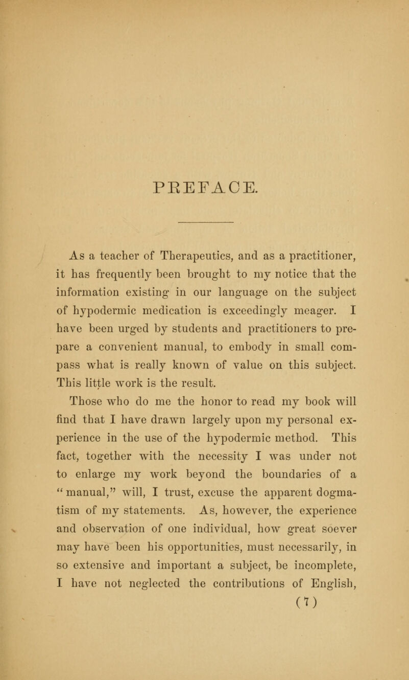 PBEFACE. As a teacher of Therapeutics, and as a practitioner, it has frequently been brought to my notice that the information existing in our language on the subject of hypodermic medication is exceedingly meager. I have been urged by students and practitioners to pre- pare a convenient manual, to embody in small com- pass what is really known of value on this subject. This little work is the result. Those who do me the honor to read my book will find that I have drawn largely upon my personal ex- perience in the use of the hypodermic method. This fact, together with the necessity I was under not to enlarge my work beyond the boundaries of a manual, will, I trust, excuse the apparent dogma- tism of my statements. As, however, the experience and observation of one individual, how great soever may have been his opportunities, must necessarily, in so extensive and important a subject, be incomplete, I have not neglected the contributions of English,