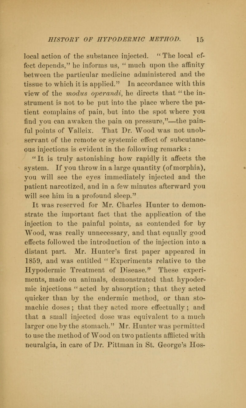 local action of the substance injected.  The local ef- fect depends, he informs us,  much upon the affinity between the particular medicine administered and the tissue to which it is applied. In accordance with this view of the modus operandi, he directs that the in- strument is not to be put into the place where the pa- tient complains of pain, but into the spot where you find you can awaken the pain on pressure,—the pain- ful points of Valleix. That Dr. Wood was not unob- servant of the remote or systemic effect of subcutane- ous injections is evident in the following remarks :  It is truly astonishing how rapidly it affects the system. If you throw in a large quantity (of morphia), you will see the eyes immediately injected and the patient narcotized, and in a few minutes afterward you will see him in a profound sleep. It was reserved for Mr. Charles Hunter to demon- strate the important fact that the application of the injection to the painful points, as contended for by Wood, was really unnecessary, and that equally good effects followed the introduction of the injection into a distant part. Mr. Hunter's first paper appeared in 1859, and was entitled  Experiments relative to the Hypodermic Treatment of Disease. These experi- ments, made on animals, demonstrated that hypoder- mic injections  acted by absorption; that they acted quicker than by the endermic method, or than sto- machic doses ; that they aoted more effectually; and that a small injected dose was equivalent to a much larger one by the stomach. Mr. Hunter was permitted to use the method of Wood on two patients afflicted with neuralgia, in care of Dr. Pittman in St. George's Hos-