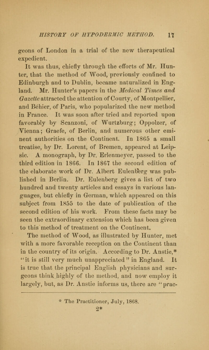 geons of London in a trial of the new therapeutical expedient. It was thus, chiefly through the efforts of Mr. Hun- ter, that the method of Wood, previously confined to Edinburgh and to Dublin, became naturalized in Eng- land. Mr. Hunter's papers in the Medical Times and Gazette attracted the attention of Courty, of Montpellier, and Behier, of Paris, who popularized the new method in France. It was soon after tried and reported upon favorably by Scanzoni, of Wurtzburg; Oppolzer, of Yienna; Graefe, of Berlin, and numerous other emi- nent authorities on the Continent. In 1865 a small treatise, by Dr. Lorent, of Bremen, appeared at Leip- sic. A monograph, by Dr. Erlenmeyer, passed to the third edition in 1866. In 186*7 the second edition of the elaborate work of Dr. Albert Eulentferg was pub- lished in Berlin. Dr. Eulenberg gives a list of two hundred and twenty articles and essays in various lan- guages, but chiefly in German, which appeared on this subject from 1855 to the date of publication of the second edition of his work. From these facts may be seen the extraordinary extension which has been given to this method of treatment on the Continent. The method of Wood, as illustrated by Hunter, met with a more favorable reception on the Continent than in the country of its origin. According to Dr. Anstie,* it is still very much unappreciated in England. It is true that the principal English physicians and sur- geons think highly of the method, and now employ it largely, but, as Dr. Anstie informs us, there are prac- * The Practitioner, July, 1868. 2*