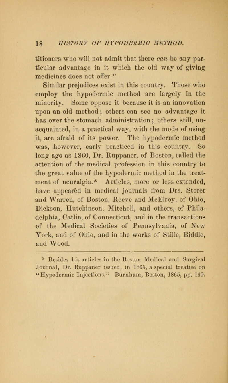 titioners who will not admit that there can be any par- ticular advantage in it which the old way of giving medicines does not offer. Similar prejudices exist in this country. Those who employ the hypodermic method are largely in the minority. Some oppose it because it is an innovation upon an old method; others can see no advantage it has over the stomach administration; others still, un- acquainted, in a practical way, with the mode of using it, are afraid of its power. The hypodermic method was, however, early practiced in this country. So long ago as 1860, Dr. Ruppaner, of Boston, called the attention of the medical profession in this country to the great value of the hypodermic method in the treat- ment of neuralgia.* Articles, more or less extended, have appeared in medical journals from Drs. Storer and Warren, of Boston, Reeve and McElroy, of Ohio, Dickson, Hutchinson, Mitchell, and others, of Phila- delphia, Catlin, of Connecticut, and in the transactions of the Medical Societies of Pennsylvania, of New York, and of Ohio, and in the works of Stille, Biddle, and Wood. * Besides his articles in the Boston Medical and Surgical Journal, Dr. Ruppaner issued, in 1865, a special treatise on 11 Hypodermic Injections. Burnham, Boston, 1865, pp. 160.