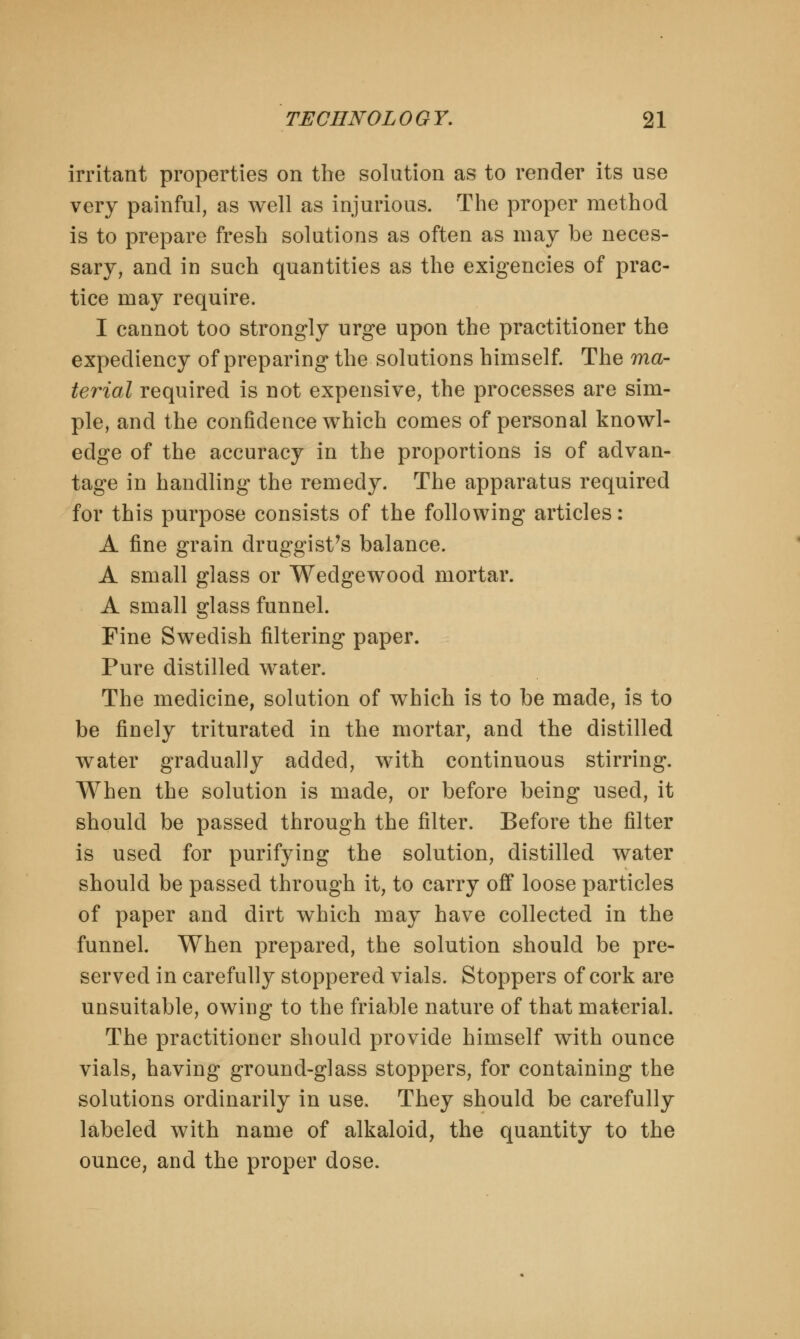 irritant properties on the solution as to render its use very painful, as well as injurious. The proper method is to prepare fresh solutions as often as may be neces- sary, and in such quantities as the exigencies of prac- tice may require. I cannot too strongly urge upon the practitioner the expediency of preparing the solutions himself. The ma- terial required is not expensive, the processes are sim- ple, and the confidence which comes of personal knowl- edge of the accuracy in the proportions is of advan- tage in handling the remedy. The apparatus required for this purpose consists of the following articles: A fine grain druggist's balance. A small glass or Wedgewood mortar. A small glass funnel. Fine Swedish filtering paper. Pure distilled water. The medicine, solution of which is to be made, is to be finely triturated in the mortar, and the distilled water gradually added, with continuous stirring. When the solution is made, or before being used, it should be passed through the filter. Before the filter is used for purifying the solution, distilled water should be passed through it, to carry off loose particles of paper and dirt which may have collected in the funnel. When prepared, the solution should be pre- served in carefully stoppered vials. Stoppers of cork are unsuitable, owing to the friable nature of that material. The practitioner should provide himself with ounce vials, having ground-glass stoppers, for containing the solutions ordinarily in use. They should be carefully labeled with name of alkaloid, the quantity to the ounce, and the proper dose.