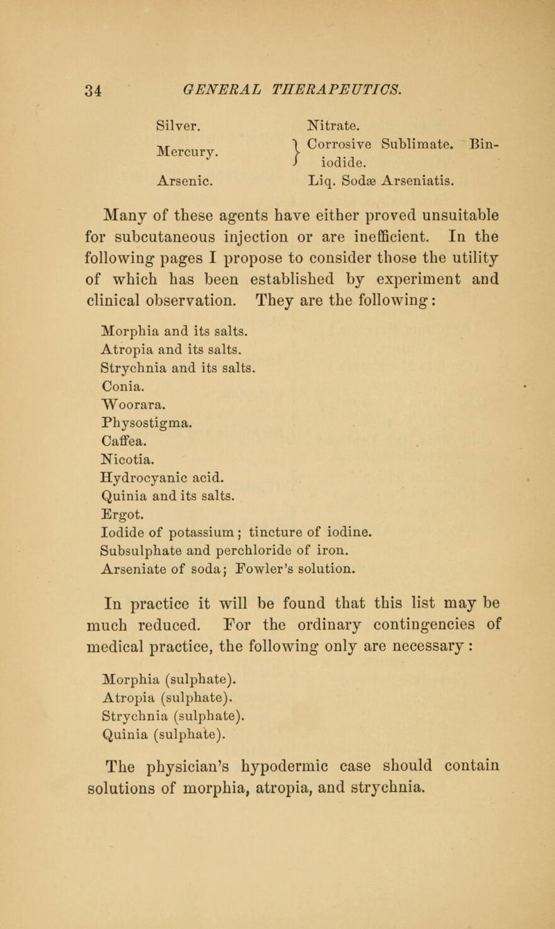 Silver. Nitrate. -»«- , \ Corrosive Sublimate. Bin- / iodide. Arsenic. Liq. Sodse Arseniatis. Many of these agents have either proved unsuitable for subcutaneous injection or are inefficient. In the following pages I propose to consider those the utility of which has been established by experiment and clinical observation. They are the following: Morphia and its salts. Atropia and its salts. Strychnia and its salts. Conia. Woorara. Physostigma. Caffea. Nicotia. Hydrocyanic acid. Quinia and its salts. Ergot. Iodide of potassium ; tincture of iodine. Subsulphate and perchloride of iron. Arseniate of soda; Fowler's solution. In practice it will be found that this list may be much reduced. For the ordinary contingencies of medical practice, the following only are necessary: Morphia (sulphate). Atropia (sulphate). Strychnia (sulphate). Quinia (sulphate). The physician's hypodermic case should contain solutions of morphia, atropia, and strychnia.