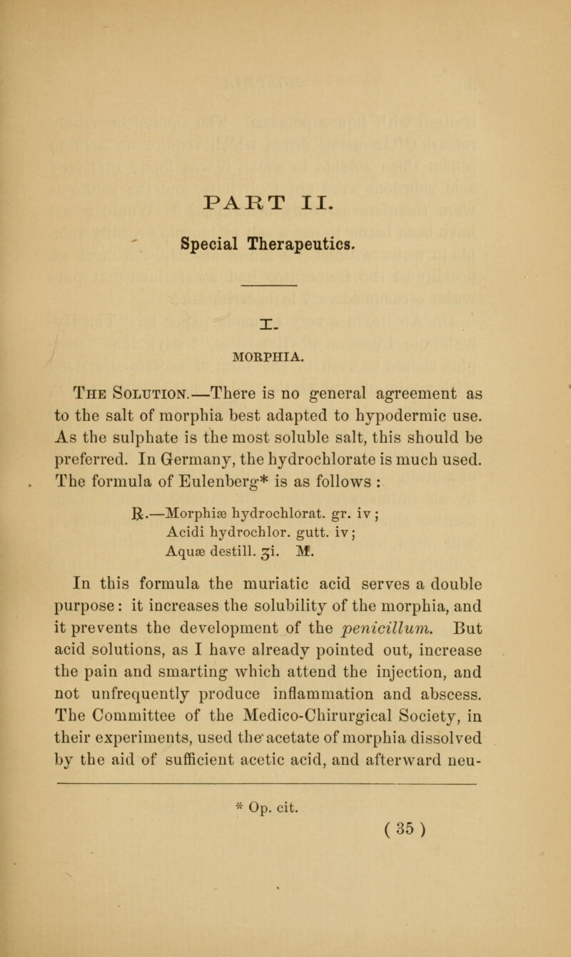 PART II. Special Therapeutics. IT- MORPHIA. The Solution.—There is no general agreement as to the salt of morphia best adapted to hypodermic use. As the sulphate is the most soluble salt, this should be preferred. In Germany, the hydrochlorate is much used. The formula of Eulenberg* is as follows : R.—Morphise hydrochlorat. gr. iv ; Acidi hydrochlor. gutt. iv; Aquae destill. £i. M. In this formula the muriatic acid serves a double purpose : it increases the solubility of the morphia, and it prevents the development of the penicillum. But acid solutions, as I have already pointed out, increase the pain and smarting which attend the injection, and not unfrequently produce inflammation and abscess. The Committee of the Medico-Chirurgical Society, in their experiments, used the* acetate of morphia dissolved by the aid of sufficient acetic acid, and afterward neu- * Op. cit.