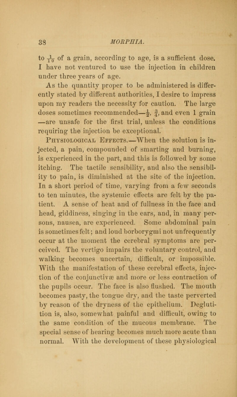 to -^ of a grain, according to age, is a sufficient dose. I have not ventured to use the injection in children under three years of age. As the quantity proper to be administered is differ- ently stated by different authorities, I desire to impress upon my readers the necessity for caution. The large doses sometimes recommended—J, f, and even 1 grain —are unsafe for the first trial, unless the conditions requiring the injection be exceptional. Physiological Effects.—When the solution is in- jected, a pain, compounded of smarting and burning, is experienced in the part, and this is followed by some itching. The tactile sensibility, and also the sensibil- ity to pain, is diminished at the site of the injection. In a short period of time, varying from a few seconds to ten minutes, the systemic effects are felt by the pa- tient. A sense of heat and of fullness in the face and head, giddiness, singing in the ears, and, in many per- sons, nausea, are experienced. Some abdominal pain is sometimes felt; and loud borborygmi not unfrequently occur at the moment the cerebral symptoms are per- ceived. The vertigo impairs the voluntary control, and walking becomes uncertain, difficult, or impossible. With the manifestation of these cerebral effects, injec- tion of the conjunctivas and more or less contraction of the pupils occur. The face is also flushed. The mouth becomes pasty, the tongue dry, and the taste perverted by reason of the dryness of the epithelium. Degluti- tion is, also, somewhat painful and difficult, owing to the same condition of the mucous membrane. The special sense of hearing becomes much more acute than normal. With the development of these physiological