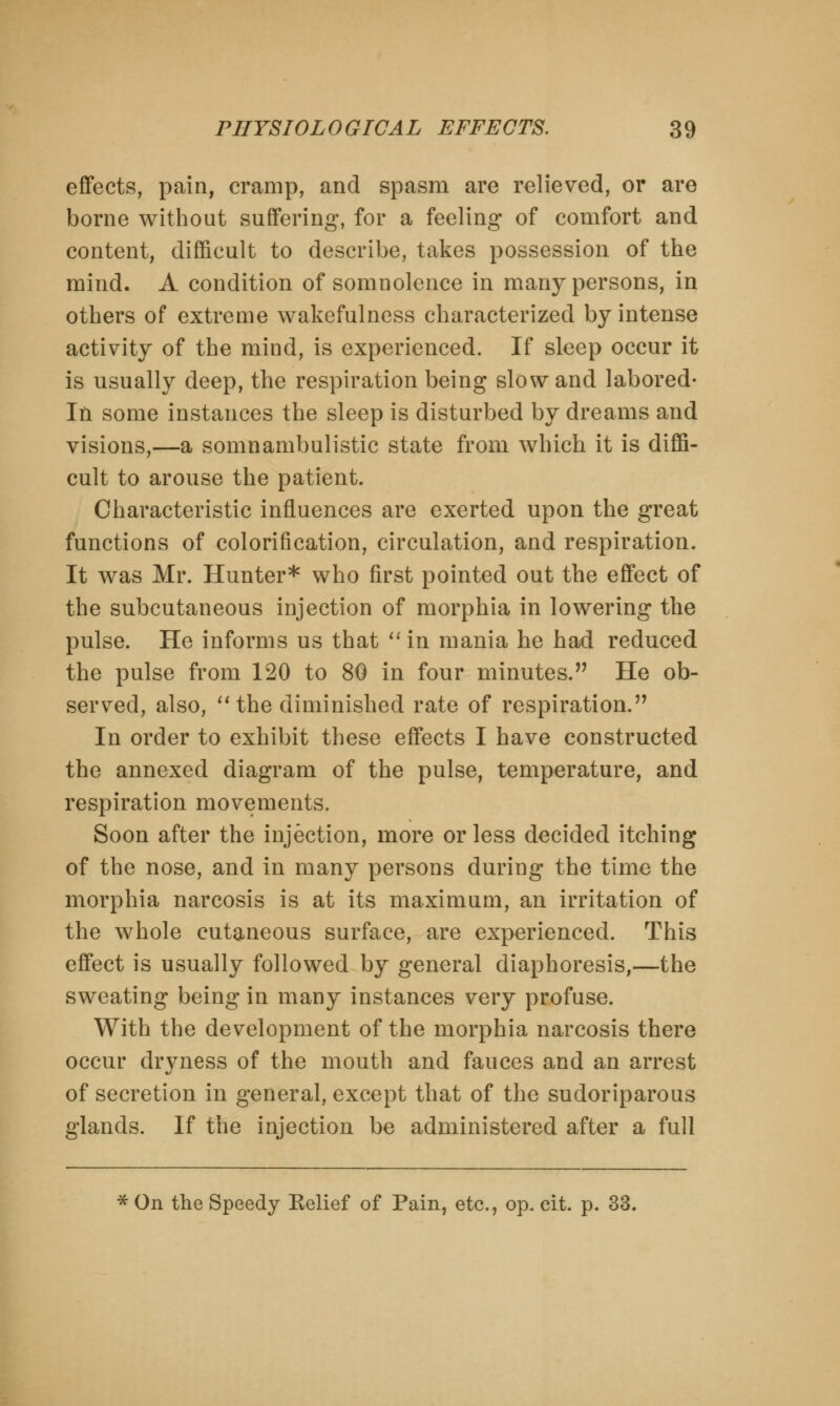 effects, pain, cramp, and spasm are relieved, or are borne without suffering, for a feeling of comfort and content, difficult to describe, takes possession of the mind. A condition of somnolence in many persons, in others of extreme wakefulness characterized by intense activity of the mind, is experienced. If sleep occur it is usually deep, the respiration being slow and labored- In some instances the sleep is disturbed by dreams and visions,—a somnambulistic state from which it is diffi- cult to arouse the patient. Characteristic influences are exerted upon the great functions of colorification, circulation, and respiration. It was Mr. Hunter* who first pointed out the effect of the subcutaneous injection of morphia in lowering the pulse. He informs us that in mania he had reduced the pulse from 120 to 80 in four minutes. He ob- served, also, the diminished rate of respiration. In order to exhibit these effects I have constructed the annexed diagram of the pulse, temperature, and respiration movements. Soon after the injection, more or less decided itching of the nose, and in many persons during the time the morphia narcosis is at its maximum, an irritation of the whole cutaneous surface, are experienced. This effect is usually followed by general diaphoresis,—the sweating being in many instances very profuse. With the development of the morphia narcosis there occur dryness of the mouth and fauces and an arrest of secretion in general, except that of the sudoriparous glands. If the injection be administered after a full