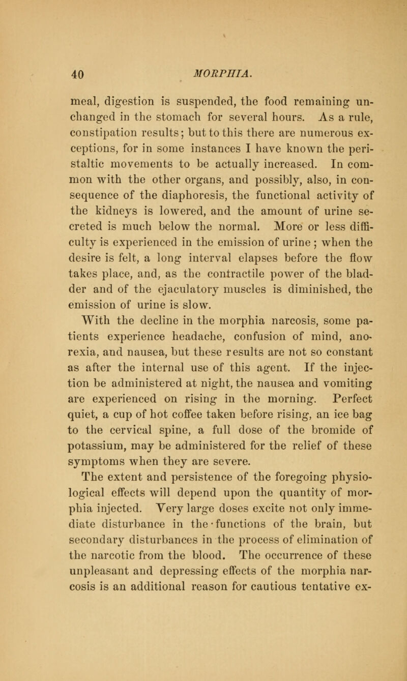 meal, digestion is suspended, the food remaining un- changed in the stomach for several hours. As a rule, constipation results; but to this there are numerous ex- ceptions, for in some instances I have known the peri- staltic movements to be actually increased. In com- mon with the other organs, and possibly, also, in con- sequence of the diaphoresis, the functional activity of the kidneys is lowered, and the amount of urine se- creted is much below the normal. More or less diffi- culty is experienced in the emission of urine ; when the desire is felt, a long interval elapses before the flow takes place, and, as the contractile power of the blad- der and of the ejaculatory muscles is diminished, the emission of urine is slow. With the decline in the morphia narcosis, some pa- tients experience headache, confusion of mind, ano- rexia, and nausea, but these results are not so constant as after the internal use of this agent. If the injec- tion be administered at night, the nausea and vomiting are experienced on rising in the morning. Perfect quiet, a cup of hot coffee taken before rising, an ice bag to the cervical spine, a full dose of the bromide of potassium, may be administered for the relief of these symptoms when they are severe. The extent and persistence of the foregoing physio- logical effects will depend upon the quantity of mor- phia injected. Very large doses excite not only imme- diate disturbance in the • functions of the brain, but secondary disturbances in the process of elimination of the narcotic from the blood. The occurrence of these unpleasant and depressing effects of the morphia nar- cosis is an additional reason for cautious tentative ex-