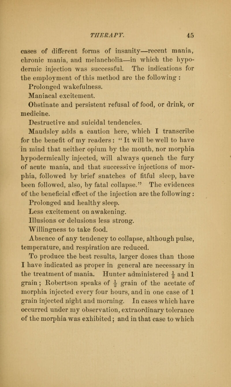 cases of different forms of insanity—recent mania, chronic mania, and melancholia—in which the hypo- dermic injection was successful. The indications for the employment of this method are the following : Prolonged wakefulness. Maniacal excitement. Obstinate and persistent refusal of food, or drink, or medicine. Destructive and suicidal tendencies. Maudsley adds a caution here, which I transcribe for the benefit of my readers:  It will be well to have in mind that neither opium by the mouth, nor morphia hypodermically injected, will always quench the fury of acute mania, and that successive injections of mor- phia, followed by brief snatches of fitful sleep, have been followed, also, by fatal collapse. The evidences of the beneficial effect of the injection are the following: Prolonged and healthy sleep. Less excitement on awakening. Illusions or delusions less strong. Willingness to take food. Absence of any tendency to collapse, although pulse, temperature, and respiration are reduced. To produce the best results, larger doses than those I have indicated as proper in general are necessary in the treatment of mania. Hunter administered ^ and 1 grain; Robertson speaks of J grain of the acetate of morphia injected every four hours, and in one case of 1 grain injected night and morning. In cases which have occurred under my observation, extraordinary tolerance of the morphia was exhibited; and in that case to which