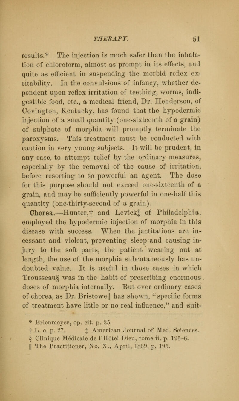 results.* The injection is much safer than the inhala- tion of chloroform, almost as prompt in its effects, and quite as efficient in suspending the morbid reflex ex- citability. In the convulsions of infancy, whether de- pendent upon reflex irritation of teething, worms, indi- gestible food, etc., a medical friend, Dr. Henderson, of Covington, Kentucky, has found that the hypodermic injection of a small quantity (one-sixteenth of a grain) of sulphate of morphia will promptly terminate the paroxysms. This treatment must be conducted with caution in very young subjects. It will be prudent, in any case, to attempt relief by the ordinary measures, especially by the removal of the cause of irritation, before resorting to so powerful an agent. The dose for this purpose should not exceed one-sixteenth of a grain, and maybe sufficiently powerful in one-half this quantity (one-thirty-second of a grain). Chorea.—Hunter,f and LevickJ of Philadelphia, employed the hypodermic injection of morphia in this disease with success. When the jactitations are in- cessant and violent, preventing sleep and causing in- jury to the soft parts, the patient' wearing out at length, the use of the morphia subcutaneously has un- doubted value. It is useful in those cases in which Trousseau§ was in the habit of prescribing enormous doses of morphia internally. But over ordinary cases of chorea, as Dr. Bristowe|| has shown,  specific forms of treatment have little or no real influence, and suit- * Erlenmeyer, op. cit. p. 35. f L. c. p. 27. % American Journal of Med. Sciences. § Clinique Medicale de l'Hotel Dieu, tome ii. p. 195-6. || The Practitioner, No. X., April, 1869, p. 195.