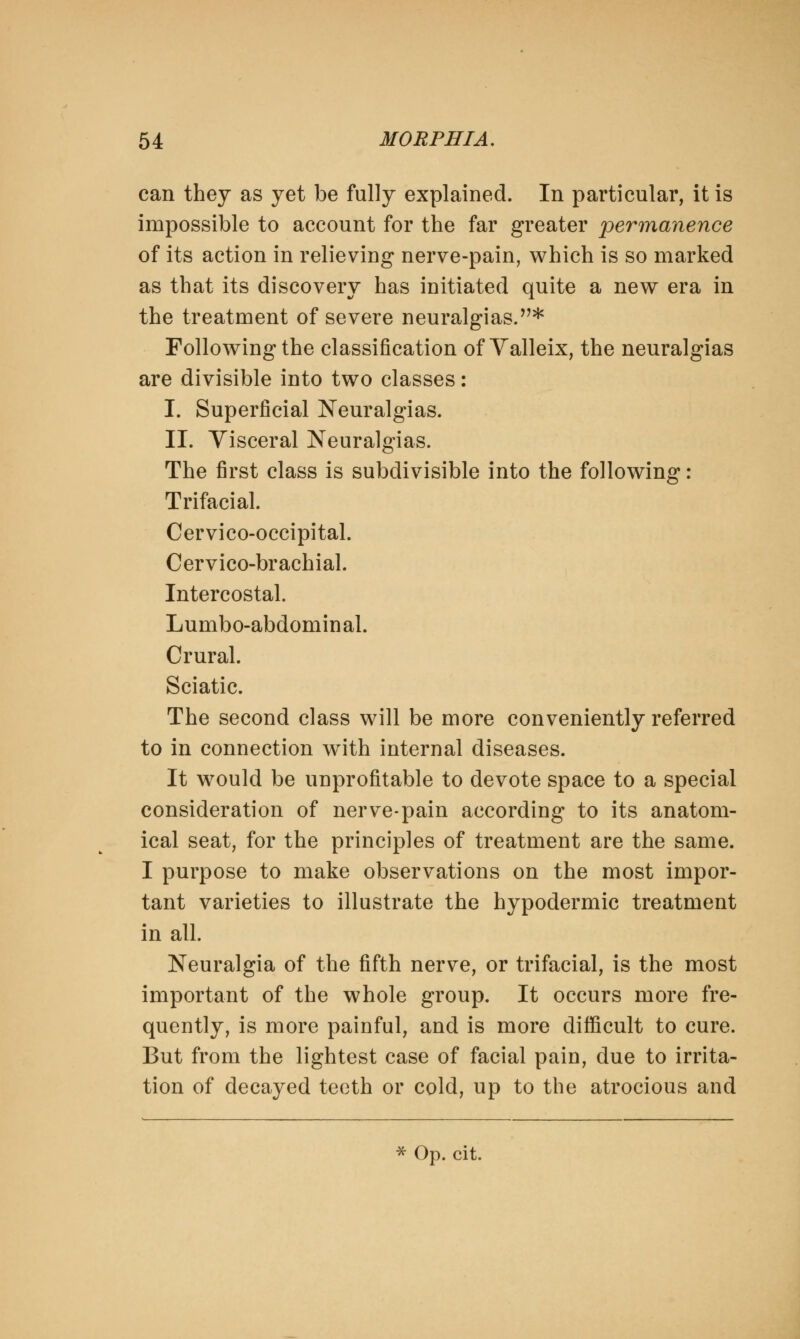 can they as yet be fully explained. In particular, it is impossible to account for the far greater permanence of its action in relieving nerve-pain, which is so marked as that its discovery has initiated quite a new era in the treatment of severe neuralgias.* Following the classification of Valleix, the neuralgias are divisible into two classes: I. Superficial Neuralgias. II. Visceral Neuralgias. The first class is subdivisible into the following: Trifacial. Cervico-occipital. Cervico-brachial. Intercostal. Lumbo-abdominal. Crural. Sciatic. The second class will be more conveniently referred to in connection with internal diseases. It would be unprofitable to devote space to a special consideration of nerve-pain according to its anatom- ical seat, for the principles of treatment are the same. I purpose to make observations on the most impor- tant varieties to illustrate the hypodermic treatment in all. Neuralgia of the fifth nerve, or trifacial, is the most important of the whole group. It occurs more fre- quently, is more painful, and is more difficult to cure. But from the lightest case of facial pain, due to irrita- tion of decayed teeth or cold, up to the atrocious and * Op. cit.