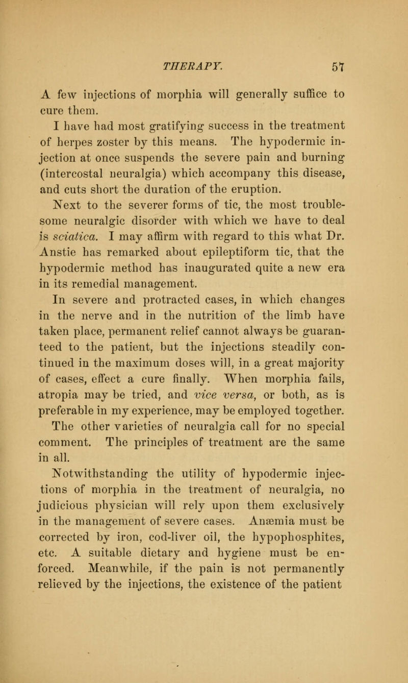 A few injections of morphia will generally suffice to cure them. I have had most gratifying success in the treatment of herpes zoster by this means. The hypodermic in- jection at once suspends the severe pain and burning (intercostal neuralgia) which accompany this disease, and cuts short the duration of the eruption. Next to the severer forms of tic, the most trouble- some neuralgic disorder with which we have to deal is sciatica. I may affirm with regard to this what Dr. Anstie has remarked about epileptiform tic, that the hypodermic method has inaugurated quite a new era in its remedial management. In severe and protracted cases, in which changes in the nerve and in the nutrition of the limb have taken place, permanent relief cannot always be guaran- teed to the patient, but the injections steadily con- tinued in the maximum doses will, in a great majority of cases, effect a cure finally. When morphia fails, atropia may be tried, and vice versa, or both, as is preferable in my experience, may be employed together. The other varieties of neuralgia call for no special comment. The principles of treatment are the same in all. Notwithstanding the utility of hypodermic injec- tions of morphia in the treatment of neuralgia, no judicious physician will rely upon them exclusively in the management of severe cases. Anaemia must be corrected by iron, cod-liver oil, the hypophosphites, etc. A suitable dietary and hygiene must be en- forced. Meanwhile, if the pain is not permanently relieved by the injections, the existence of the patient