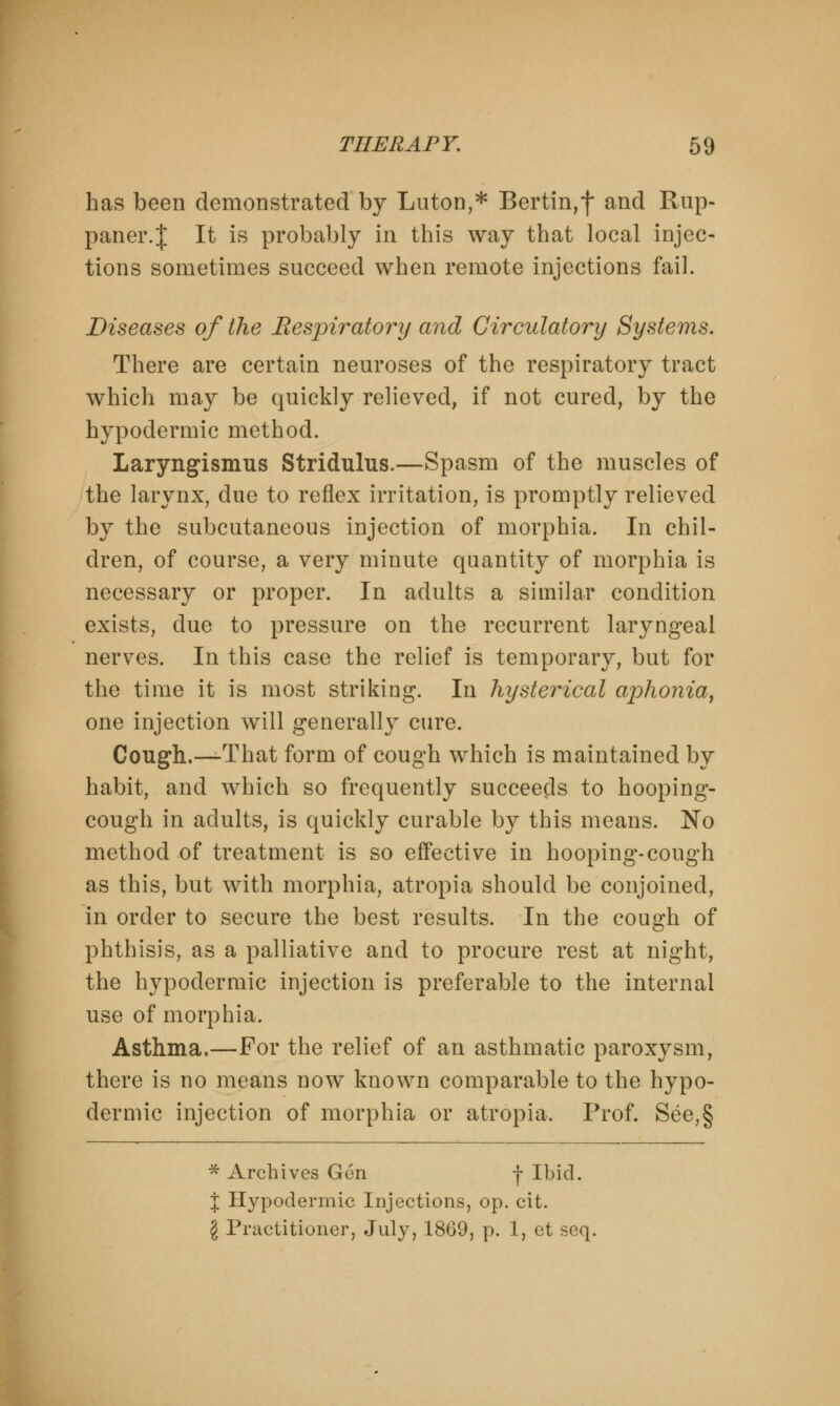 has been demonstrated by Luton,* Bertin,f and Rup- paner.J It is probably in this way that local injec- tions sometimes succeed when remote injections fail. Diseases of the Respiratory and Circulatory Systems. There are certain neuroses of the respiratory tract which may be quickly relieved, if not cured, by the hypodermic method. Laryngismus Stridulus.—Spasm of the muscles of the larynx, due to reflex irritation, is promptly relieved by the subcutaneous injection of morphia. In chil- dren, of course, a very minute quantity of morphia is necessary or proper. In adults a similar condition exists, due to pressure on the recurrent laryngeal nerves. In this case the relief is temporary, but for the time it is most striking. In hysterical aphonia, one injection will generally cure. Cough.—-That form of cough which is maintained by habit, and which so frequently succeeds to hooping- cough in adults, is quickly curable by this means. No method of treatment is so effective in hooping-cough as this, but with morphia, atropia should be conjoined, in order to secure the best results. In the cough of phthisis, as a palliative and to procure rest at night, the hypodermic injection is preferable to the internal use of morphia. Asthma.—For the relief of an asthmatic paroxysm, there is no means now known comparable to the hypo- dermic injection of morphia or atropia. Prof. See,§ * Archives Gen f Ibid. I Hypodermic Injections, op. cit. \ Practitioner, July, 1869, p. 1, et seq.