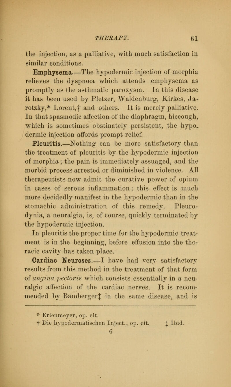 the injection, as a palliative, with much satisfaction in similar conditions. Emphysema The hypodermic injection of morphia relieves the dyspnoea which attends emphysema as promptly as the asthmatic paroxysm. In this disease it has been used by Pletzer, Waldenburg, Kirkes, Ja- rotzky,* Lorent,f and others. It is merely palliative. In that spasmodic affection of the diaphragm, hiccough, which is sometimes obstinately persistent, the hypo, dermic injection affords prompt relief. Pleuritis.—Nothing can be more satisfactory than the treatment of pleuritis by the hypodermic injection of morphia; the pain is immediately assuaged, and the morbid process arrested or diminished in violence. All therapeutists now admit the curative power of opium in cases of serous inflammation: this effect is much more decidedly manifest in the hypodermic than in the stomachic administration of this remedy. Pleuro- dynia, a neuralgia, is, of course, quickly terminated by the hypodermic injection. In pleuritis the proper time for the hypodermic treat- ment is in the beginning, before effusion into the tho- racic cavity has taken place. Cardiac Neuroses.—I have had very satisfactory results from this method in the treatment of that form of angina pectoris which consists essentially in a neu- ralgic affection of the cardiac nerves. It is recom- mended by Bamberger! in the same disease, and is * Erlenmeyer, op. cit. f Die hypodermatischen Inject., op. cit. % Ibid. 6