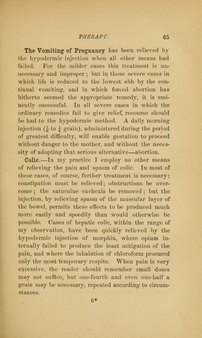 The Vomiting of Pregnancy has been relieved by the hypodermic injection when all other means had failed. For the milder cases this treatment is un- necessary and improper; but in those severe cases in which life is reduced to the lowest ebb by the con- tinual vomiting, and in which forced abortion has hitherto seemed the appropriate remedy, it is emi- nently successful. In all severe cases in which the ordinary remedies fail to give relief, recourse should be had to the hypodermic method. A daily morning injection (^ to \ grain), administered during the period of greatest difficulty, will enable gestation to proceed without danger to the mother, and without the neces- sity of adopting that serious alternative—abortion. Colic.—In my practice I employ no other means of relieving the pain and spasm of colic. In most of these cases, of course, further treatment is necessary: constipation must be relieved; obstructions be over- come ; the saturnine cachexia be removed ; but the injection, by relieving spasm of the muscular layer of the bowel, permits these effects to be produced much more easily and speedily than would otherwise be possible. Cases of hepatic colic, within the range of my observation, have been quickly relieved by the hypodermic injection of morphia, where opium in- ternally failed to produce the least mitigation of the pain, and where the inhalation of chloroform procured only the most temporary respite. When pain is very excessive, the reader should remember small doses may not suffice, but one-fourth and even one-half a grain may be necessary, repeated according to circum- stances. 6*