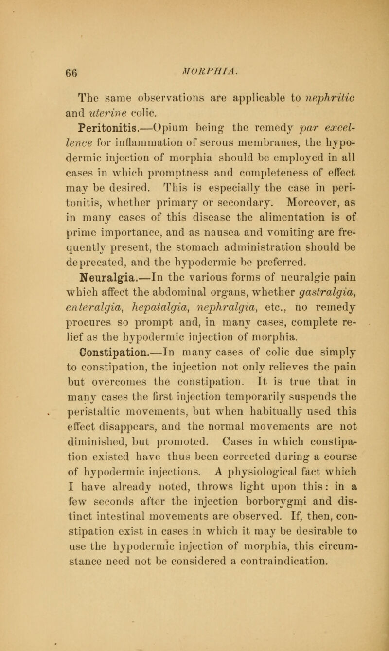 The same observations are applicable to nephritic and uterine colic. Peritonitis.—Opium being the remedy par excel- lence for inflammation of serous membranes, the hypo- dermic injection of morphia should be employed in all cases in which promptness and completeness of effect may be desired. This is especially the case in peri- tonitis, whether primary or secondary. Moreover, as in many cases of this disease the alimentation is of prime importance, and as nausea and vomiting are fre- quently present, the stomach administration should be deprecated, and the hypodermic be preferred. Neuralgia.—In the various forms of neuralgic pain which affect the abdominal organs, whether gastralgia, enteralgid, hepatalgia, nephralgia, etc., no remedy procures so prompt and, in many cases, complete re- lief as the hypodermic injection of morphia. Constipation.—In many cases of colic due simply to constipation, the injection not only relieves the pain but overcomes the constipation. It is true that in many cases the first injection temporarily suspends the peristaltic movements, but when habitually used this effect disappears, and the normal movements are not diminished, but promoted. Cases in which constipa- tion existed have thus been corrected during a course of hypodermic injections. A physiological fact which I have already noted, throws light upon this: in a few seconds after the injection borborygmi and dis- tinct intestinal movements are observed. If, then, con- stipation exist in cases in which it may be desirable to use the hypodermic injection of morphia, this circum- stance need not be considered a contraindication.