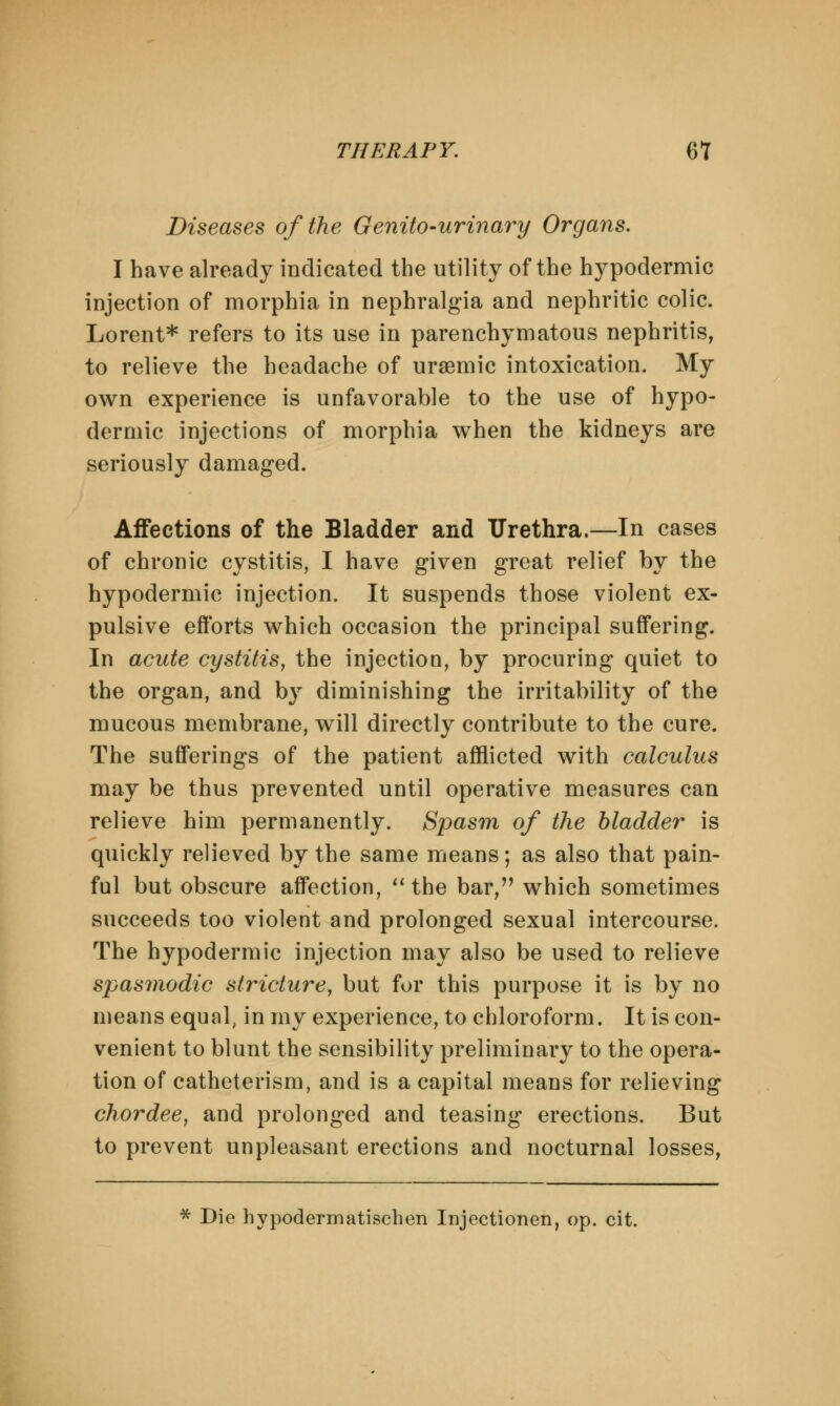 Diseases of the Genito-urinary Organs. I have already indicated the utility of the hypodermic injection of morphia in nephralgia and nephritic colic. Lorent* refers to its use in parenchymatous nephritis, to relieve the headache of ursemic intoxication. My own experience is unfavorable to the use of hypo- dermic injections of morphia when the kidneys are seriously damaged. Affections of the Bladder and Urethra.—In cases of chronic cystitis, I have given great relief by the hypodermic injection. It suspends those violent ex- pulsive efforts which occasion the principal suffering. In acute cystitis, the injection, by procuring quiet to the organ, and by diminishing the irritability of the mucous membrane, will directly contribute to the cure. The sufferings of the patient afflicted with calculus may be thus prevented until operative measures can relieve him permanently. Spasm of the bladder is quickly relieved by the same means; as also that pain- ful but obscure affection,  the bar, which sometimes succeeds too violent and prolonged sexual intercourse. The hypodermic injection may also be used to relieve spasmodic stricture, but for this purpose it is by no means equal, in my experience, to chloroform. It is con- venient to blunt the sensibility preliminary to the opera- tion of catheterism, and is a capital means for relieving chordee, and prolonged and teasing erections. But to prevent unpleasant erections and nocturnal losses, * Die hypodermatischen Injectionen, op. cit.