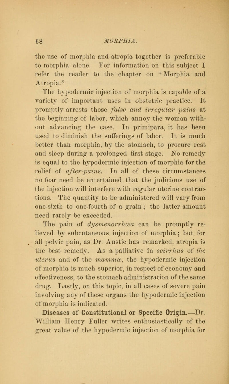 the use of morphia and atropia together is preferable to morphia alone. For information on this subject I refer the reader to the chapter on  Morphia and Atropia. The hypodermic injection of morphia is capable of a variety of important uses in obstetric practice. It promptly arrests those false and irregular pains at the beginning of labor, which annoy the woman with- out advancing the case. In primipara, it has been used to diminish the sufferings of labor. It is much better than morphia, by the stomach, to procure rest and sleep during a prolonged first stage. JSTo remedy is equal to the hypodermic injection of morphia for the relief of after-pains. In all of these circumstances no fear need be entertained that the judicious use of the injection will interfere with regular uterine contrac- tions. The quantity to be administered will vary from one-sixth to one-fourth of a grain; the latter amount need rarely be exceeded. The pain of dysmenorrhoea can be promptly re- lieved by subcutaneous injection of morphia; but for all pelvic pain, as Dr, Anstie has remarked, atropia is the best remedy. As a palliative in scirrhus of the uterus and of the mammse, the hypodermic injection of morphia is much superior, in respect of economy and effectiveness, to the stomach administration of the same drug. Lastly, on this topic, in all cases of severe pain involving any of these organs the hypodermic injection of morphia is indicated. Diseases of Constitutional or Specific Origin.—Dr. William Henry Fuller writes enthusiastically of the great value of the hypodermic injection of morphia for