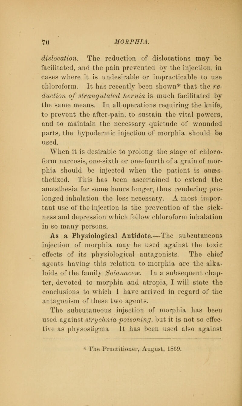 dislocation. The reduction of dislocations may be facilitated, and the pain prevented by the injection, in cases where it is undesirable or impracticable to use chloroform. It has recently been shown* that the re- duction of strangulated hernia is much facilitated by the same means. In all operations requiring the knife, to prevent the after-pain, to sustain the vital powers, and to maintain the necessary quietude of wounded parts, the hypodermic injection of morphia should be used. When it is desirable to prolong the stage of chloro- form narcosis, one-sixth or one-fourth of a grain of mor- phia should be injected when the patient is anaes- thetized. This has been ascertained to extend the anaesthesia for some hours longer, thus rendering pro- longed inhalation the less necessary. A most impor- tant use of the injection is the prevention of the sick- ness and depression which follow chloroform inhalation in so many persons. As a Physiological Antidote.—The subcutaneous injection of morphia may be used against the toxic effects of its physiological antagonists. The chief agents having this relation to morphia are the alka- loids of the family Solanacese. In a subsequent chap- ter, devoted to morphia and atropia, I will state the conclusions to which I have arrived in regard of the antagonism of these two agents. The subcutaneous injection of morphia has been used against strychnia poisoning, but it is not so effec- tive as physostigma. It has been used also against * The Practitioner, August, 18G9.
