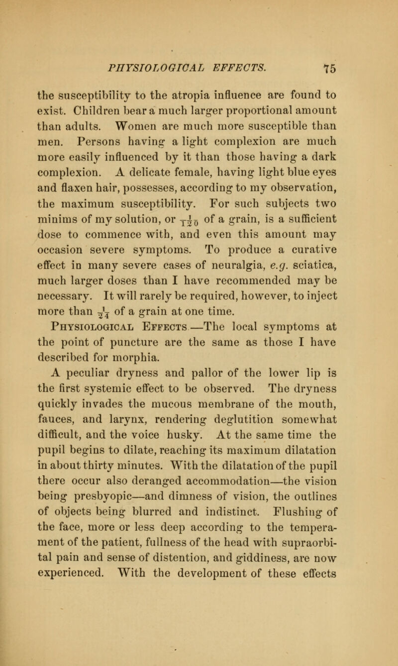 the susceptibility to the atropia influence are found to exist. Children bear a much larger proportional amount than adults. Women are much more susceptible than men. Persons having a light complexion are much more easily influenced by it than those having a dark complexion. A delicate female, having light blue eyes and flaxen hair, possesses, according to my observation, the maximum susceptibility. For such subjects two minims of my solution, or T^ of a grain, is a sufficient dose to commence with, and even this amount may occasion severe symptoms. To produce a curative effect in many severe cases of neuralgia, e.g. sciatica, much larger doses than I have recommended may be necessary. It will rarely be required, however, to inject more than ^ of a grain at one time. Physiological Effects—The local symptoms at the point of puncture are the same as those I have described for morphia. A peculiar dryness and pallor of the lower lip is the first systemic effect to be observed. The dryness quickly invades the mucous membrane of the mouth, fauces, and larynx, rendering deglutition somewhat difficult, and the voice husky. At the same time the pupil begins to dilate, reaching its maximum dilatation in about thirty minutes. With the dilatation of the pupil there occur also deranged accommodation—the vision being presbyopic—and dimness of vision, the outlines of objects being blurred and indistinct. Flushing of the face, more or less deep according to the tempera- ment of the patient, fullness of the head with supraorbi- tal pain and sense of distention, and giddiness, are now experienced. With the development of these effects