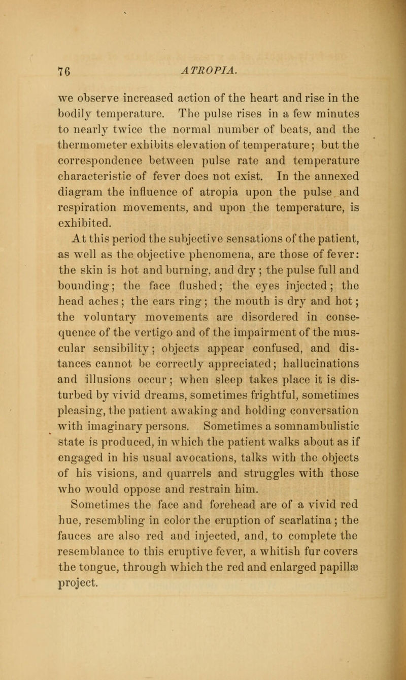 we observe increased action of the heart and rise in the bodily temperature. The pulse rises in a few minutes to nearly twice the normal number of beats, and the thermometer exhibits elevation of temperature; but the correspondence between pulse rate and temperature characteristic of fever does not exist. In the annexed diagram the influence of atropia upon the pulse, and respiration movements, and upon the temperature, is exhibited. At this period the subjective sensations of the patient, as well as the objective phenomena, are those of fever: the skin is hot and burning, and dry ; the pulse full and bounding; the face flushed; the eyes injected; the head aches ; the ears ring; the mouth is dry and hot; the voluntary movements are disordered in conse- quence of the vertigo and of the impairment of the mus- cular sensibility; objects appear confused, and dis- tances cannot be correctly appreciated; hallucinations and illusions occur; when sleep takes place it is dis- turbed by vivid dreams, sometimes frightful, sometimes pleasing, the patient awaking and holding conversation with imaginary persons. Sometimes a somnambulistic state is produced, in which the patient walks about as if engaged in his usual avocations, talks with the objects of his visions, and quarrels and struggles with those who would oppose and restrain him. Sometimes the face and forehead are of a vivid red hue, resembling in color the eruption of scarlatina; the fauces are also red and injected, and, to complete the resemblance to this eruptive fever, a whitish fur covers the tongue, through which the red and enlarged papillae project.