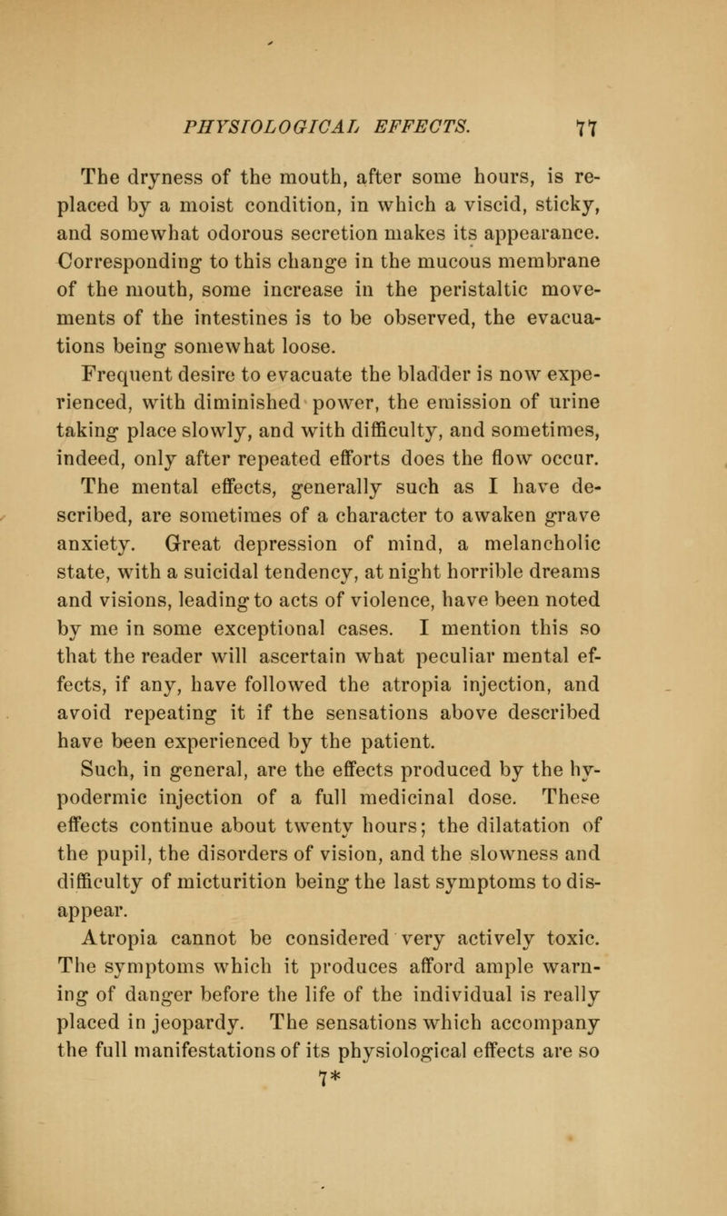 The dryness of the mouth, after some hours, is re- placed by a moist condition, in which a viscid, sticky, and somewhat odorous secretion makes its appearance. Corresponding to this change in the mucous membrane of the mouth, some increase in the peristaltic move- ments of the intestines is to be observed, the evacua- tions being somewhat loose. Frequent desire to evacuate the bladder is now expe- rienced, with diminished power, the emission of urine taking place slowly, and with difficulty, and sometimes, indeed, only after repeated efforts does the flow occur. The mental effects, generally such as I have de- scribed, are sometimes of a character to awaken grave anxiety. Great depression of mind, a melancholic state, with a suicidal tendency, at night horrible dreams and visions, leading to acts of violence, have been noted by me in some exceptional cases. I mention this so that the reader will ascertain what peculiar mental ef- fects, if any, have followed the atropia injection, and avoid repeating it if the sensations above described have been experienced by the patient. Such, in general, are the effects produced by the hy- podermic injection of a full medicinal dose. These effects continue about twentv hours: the dilatation of the pupil, the disorders of vision, and the slowness and difficulty of micturition being the last symptoms to dis- appear. Atropia cannot be considered very actively toxic. The symptoms which it produces afford ample warn- ing of danger before the life of the individual is really placed in jeopardy. The sensations which accompany the full manifestations of its physiological effects are so 7*