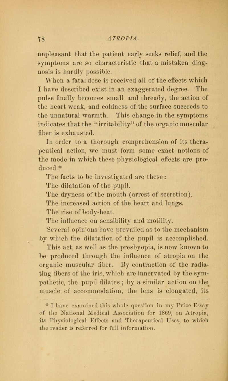 unpleasant that the patient early seeks relief, and the symptoms are so characteristic that a mistaken diag- nosis is hardly possible. When a fatal dose is received all of the effects which I have described exist in an exaggerated degree. The pulse finally becomes small and thready, the action of the heart weak, and coldness of the surface succeeds to the unnatural warmth. This change in the symptoms indicates that the irritability of the organic muscular fiber is exhausted. In order to a thorough comprehension of its thera- peutical action, we must form some exact notions of the mode in which these physiological effects are pro- duced.* The facts to be investigated are these: The dilatation of the pupil. The dryness of the mouth (arrest of secretion). The increased action of the heart and lungs. The rise of body-heat. The influence on sensibility and motility. Several opinions have prevailed as to the mechanism by which the dilatation of the pupil is accomplished. This act, as well as the presbyopia, is now known to be produced through the influence of atropia on the organic muscular fiber. By contraction of the radia- ting fibers of the iris, which are innervated by the sym- pathetic, the pupil dilates; by a similar action on the muscle of accommodation, the lens is elongated, its * I have examined this whole question in my Prize Essay of the National Medical Association for 1869, on Atropia, its Physiological Effects and Therapeutical Uses, to which the reader is referred for full information.