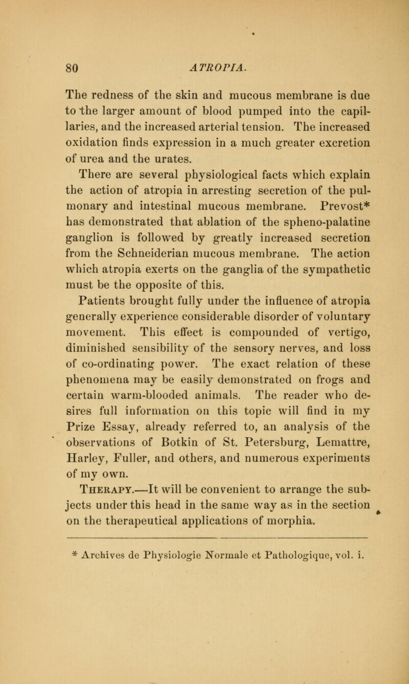 The redness of the skin and mucous membrane is due to the larger amount of blood pumped into the capil- laries, and the increased arterial tension. The increased oxidation finds expression in a much greater excretion of urea and the urates. There are several physiological facts which explain the action of atropia in arresting secretion of the pul- monary and intestinal mucous membrane. Prevost* has demonstrated that ablation of the spheno-palatine ganglion is followed by greatly increased secretion from the Schneiderian mucous membrane. The action which atropia exerts on the ganglia of the sympathetic must be the opposite of this. Patients brought fully under the influence of atropia generally experience considerable disorder of voluntary movement. This effect is compounded of vertigo, diminished sensibility of the sensory nerves, and loss of co-ordinating power. The exact relation of these phenomena may be easily demonstrated on frogs and certain warm-blooded animals. The reader who de- sires full information on this topic will find in my Prize Essay, already referred to, an analysis of the observations of Botkin of St. Petersburg, Lemattre, Harley, Fuller, and others, and numerous experiments of my own. Therapy.—It will be convenient to arrange the sub- jects under this head in the same way as in the section on the therapeutical applications of morphia. * Archives de Physiologie Normale et Pathologique, vol. i.