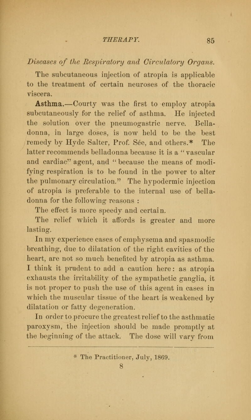 Diseases of the Respiratory and Circulatory Organs. The subcutaneous injection of atropia is applicable to the treatment of certain neuroses of the thoracic viscera. Asthma.—Courty was the first to employ atropia subcutaneously for the relief of asthma. He injected the solution over the pneumogastric nerve. Bella- donna, in large doses, is now held to be the best remedy by Hyde Salter, Prof. See, and others.* The latter recommends belladonna because it is a  vascular and cardiac agent, and  because the means of modi- fying respiration is to be found in the power to alter the pulmonary circulation. The hypodermic injection of atropia is preferable to the internal use of bella- donna for the following reasons : The effect is more speedy and certain. The relief which it affords is greater and more lasting. In my experience cases of emphysema and spasmodic breathing, due to dilatation of the right cavities of the heart, are not so much benefited by atropia as asthma. I think it prudent to acid a caution here: as atropia exhausts the irritability of the sympathetic ganglia, it is not proper to push the use of this agent in cases in which the muscular tissue of the heart is weakened by dilatation or fatty degeneration. In order to procure the greatest relief to the asthmatic paroxysm, the injection should be made promptly at the beginning of the attack. The dose will vary from * The Practitioner, July, 1869. 8