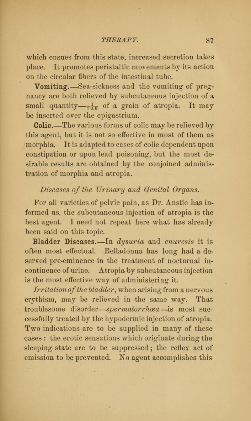 which ensues from this state, increased secretion takes place. It promotes peristaltic movements by its action on the circular fibers of the intestinal tube. Vomiting.—Sea-sickuess and the vomiting of preg- nancy are both relieved by subcutaneous injection of a small quantity—T±-$ of a grain of atropia. It may be inserted over the epigastrium. Colic.—The various forms of colic may be relieved by this agent, but it is not so effective in most of them as morphia. It is adapted to cases of colic dependent upon constipation or upon lead poisoning, but the most de- sirable results are obtained by the conjoined adminis- tration of morphia and atropia. Diseases of the Urinary and Genital Organs. For all varieties of pelvic pain, as Dr. Anstie has in- formed us, the subcutaneous injection of atropia is the best agent. I need not repeat here what has already been said on this topic. Bladder Diseases.—In dysuria and enuresis it is often most effectual. Belladonna has long had a de- served pre-eminence in the treatment of nocturnal in- continence of urine. Atropia by subcutaneous injection is the most effective way of administering it. Irritation of the bladder, when arising from a nervous erythism, may be relieved in the same way. That troublesome disorder—spermatorrhoea—is most suc- cessfully treated by the hypodermic injection of atropia. Two indications are to be supplied in many of these cases : the erotic sensations which originate during the sleeping state are to be suppressed; the reflex act of emission to be prevented. No agent accomplishes this