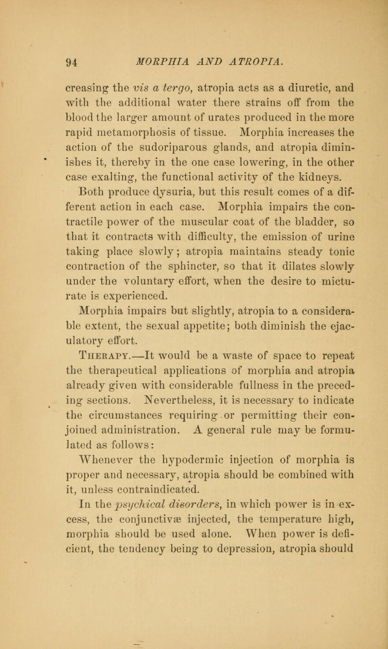 creasing the vis a tergo, atropia acts as a diuretic, and with the additional water there strains off from the blood the larger amount of urates produced in the more rapid metamorphosis of tissue. Morphia increases the action of the sudoriparous glands, and atropia dimin- ishes it, thereby in the one case lowering, in the other case exalting, the functional activity of the kidneys. Both produce dysuria, but this result comes of a dif- ferent action in each case. Morphia impairs the con- tractile power of the muscular coat of the bladder, so that it contracts with difficulty, the emission of urine taking place slowly; atropia maintains steady tonic contraction of the sphincter, so that it dilates slowly under the voluntary effort, when the desire to mictu- rate is experienced. Morphia impairs but slightly, atropia to a considera- ble extent, the sexual appetite; both diminish the ejac- ulatory effort. Therapy.—It would be a waste of space to repeat the therapeutical applications of morphia and atropia already given with considerable fullness in the preced- ing sections. Nevertheless, it is necessary to indicate the circumstances requiring.or permitting their con- joined administration. A general rule may be formu- lated as follows: Whenever the hypodermic injection of morphia is proper and necessary, atropia should be combined with it, unless contraindicated. In the psychical disorders, in which power is in ex- cess, the conjunctivae injected, the temperature high, morphia should be used alone. When power is defi- cient, the tendency being to depression, atropia should