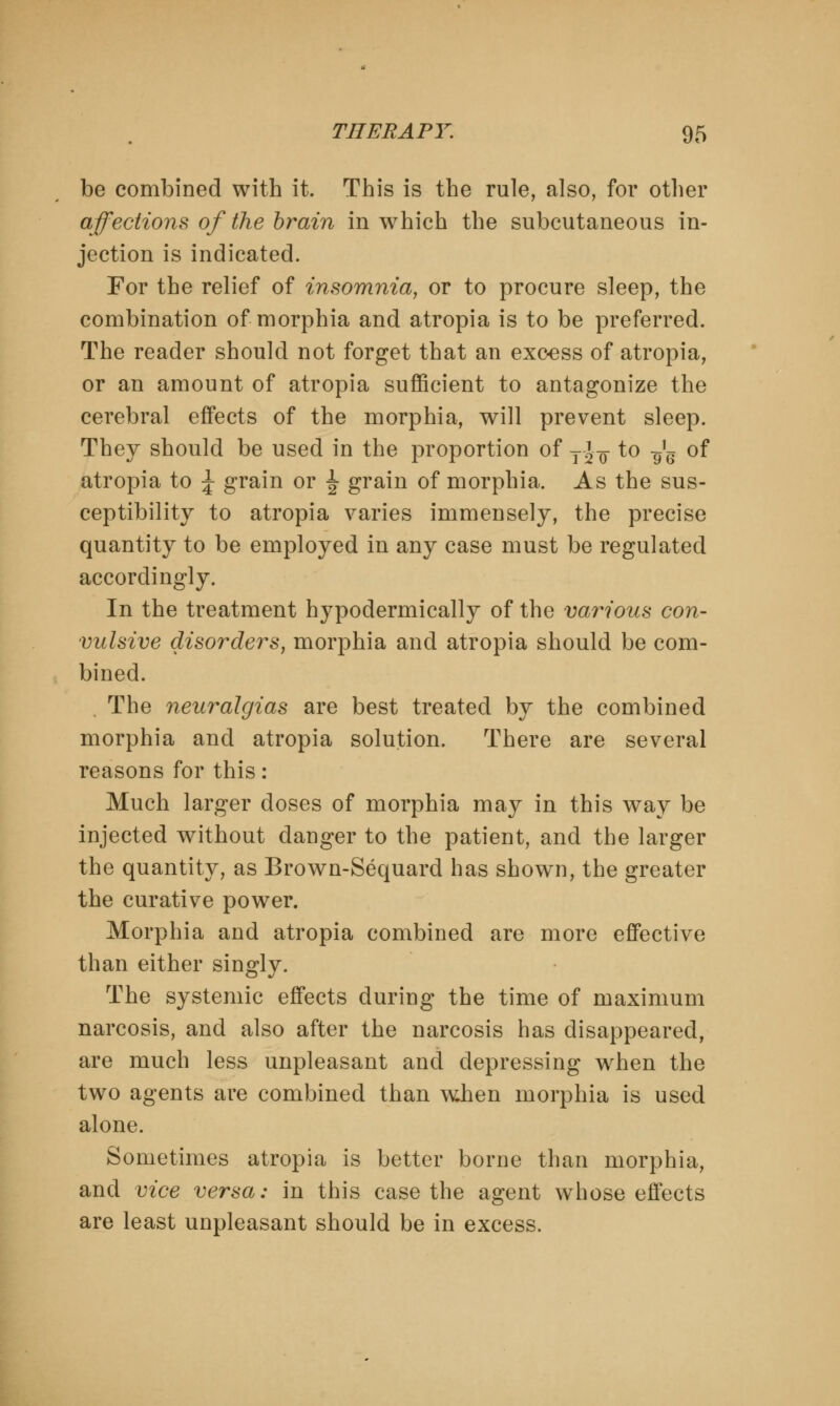 be combined with it. This is the rule, also, for other affections of the brain in which the subcutaneous in- jection is indicated. For the relief of insomnia, or to procure sleep, the combination of morphia and atropia is to be preferred. The reader should not forget that an excess of atropia, or an amount of atropia sufficient to antagonize the cerebral effects of the morphia, will prevent sleep. They should be used in the proportion of T' ^ to ^ of atropia to J grain or ^ grain of morphia. As the sus- ceptibility to atropia varies immensely, the precise quantity to be employed in any case must be regulated accordingly. In the treatment hypodermically of the various con- vulsive disorders, morphia and atropia should be com- bined. , The neuralgias are best treated by the combined morphia and atropia solution. There are several reasons for this: Much larger doses of morphia may in this way be injected without danger to the patient, and the larger the quantity, as Brown-Sequard has shown, the greater the curative power. Morphia and atropia combined are more effective than either singly. The systemic effects during the time of maximum narcosis, and also after the narcosis has disappeared, are much less unpleasant and depressing when the two agents are combined than when morphia is used alone. Sometimes atropia is better borne than morphia, and vice versa: in this case the agent whose effects are least unpleasant should be in excess.