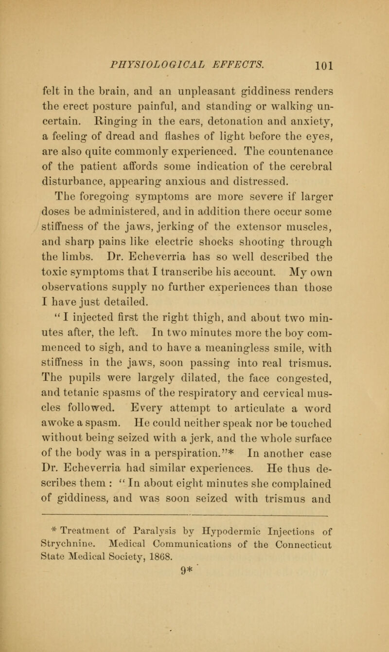 felt in the brain, and an unpleasant giddiness renders the erect posture painful, and standing or walking un- certain. Ringing in the ears, detonation and anxiety, a feeling of dread and flashes of light before the eyes, are also quite commonly experienced. The countenance of the patient affords some indication of the cerebral disturbance, appearing anxious and distressed. The foregoing symptoms are more severe if larger doses be administered, and in addition there occur some stiffness of the jaws, jerking of the extensor muscles, and sharp pains like electric shocks shooting through the limbs. Dr. Echeverria has so well described the toxic symptoms that I transcribe his account. My own observations supply no farther experiences than those I have just detailed.  I injected first the right thigh, and about two min- utes after, the left. In two minutes more the boy com- menced to sigh, and to have a meaningless smile, with stiffness in the jaws, soon passing into real trismus. The pupils were largely dilated, the face congested, and tetanic spasms of the respiratory and cervical mus- cles followed. Every attempt to articulate a word awoke a spasm. He could neither speak nor be touched without being seized with a jerk, and the whole surface of the body was in a perspiration.* In another case Dr. Echeverria had similar experiences. He thus de- scribes them :  In about eight minutes she complained of giddiness, and was soon seized with trismus and * Treatment of Paralysis by Hypodermic Injections of Strychnine. Medical Communications of the Connecticut State Medical Society, 1868. 9*