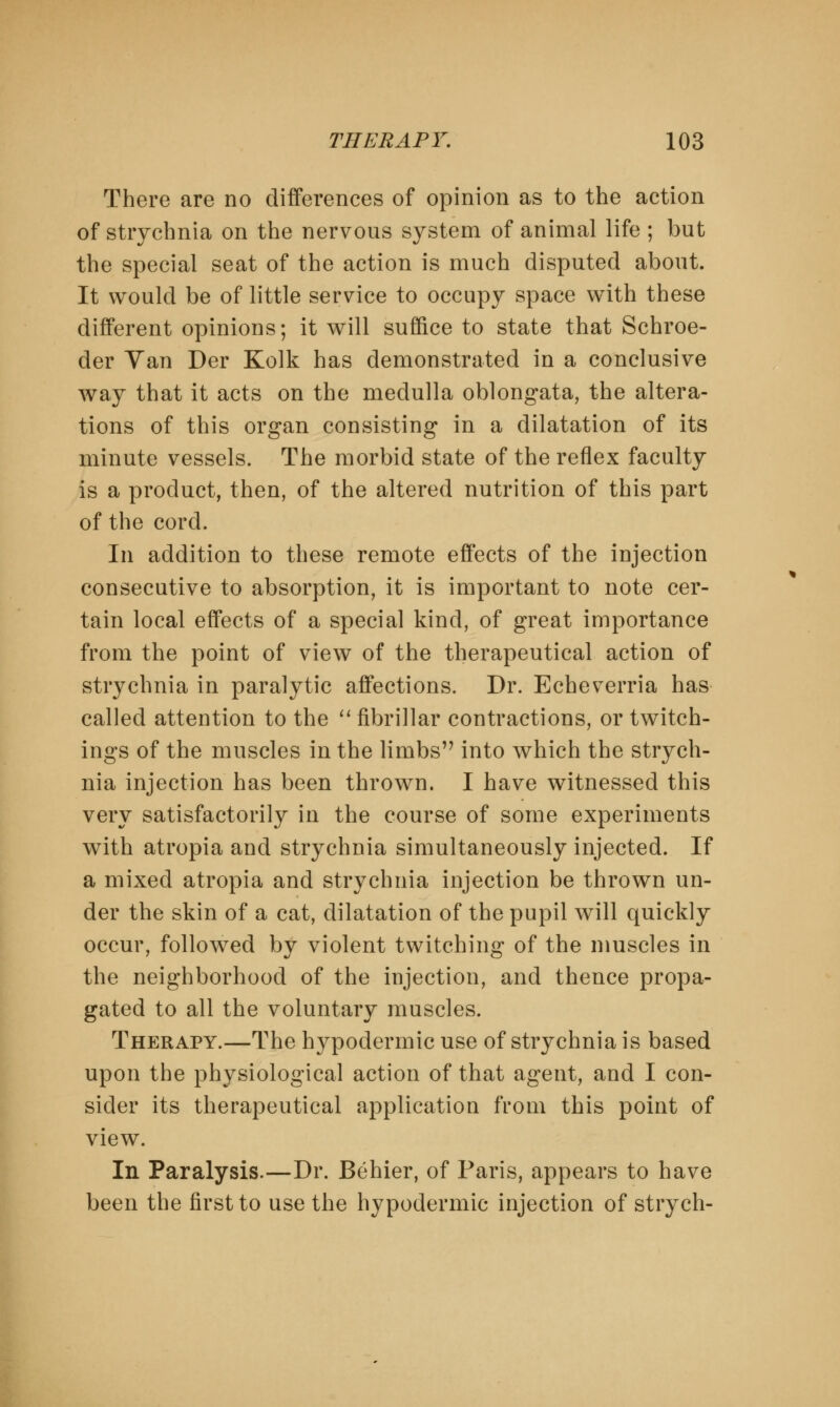 There are no differences of opinion as to the action of strychnia on the nervous system of animal life ; but the special seat of the action is much disputed about. It would be of little service to occupy space with these different opinions; it will suffice to state that Schroe- der Van Der Kolk has demonstrated in a conclusive way that it acts on the medulla oblongata, the altera- tions of this organ consisting in a dilatation of its minute vessels. The morbid state of the reflex faculty is a product, then, of the altered nutrition of this part of the cord. In addition to these remote effects of the injection consecutive to absorption, it is important to note cer- tain local effects of a special kind, of great importance from the point of view of the therapeutical action of strychnia in paralytic affections. Dr. Echeverria has called attention to the  fibrillar contractions, or twitch- ings of the muscles in the limbs into which the strych- nia injection has been thrown. I have witnessed this very satisfactorily in the course of some experiments with atropia and strychnia simultaneously injected. If a mixed atropia and strychnia injection be thrown un- der the skin of a cat, dilatation of the pupil will quickly occur, followed by violent twitching of the muscles in the neighborhood of the injection, and thence propa- gated to all the voluntary muscles. Therapy.—The hypodermic use of strychnia is based upon the physiological action of that agent, and I con- sider its therapeutical application from this point of view. In Paralysis.—Dr. Behier, of Paris, appears to have been the first to use the hypodermic injection of strych-