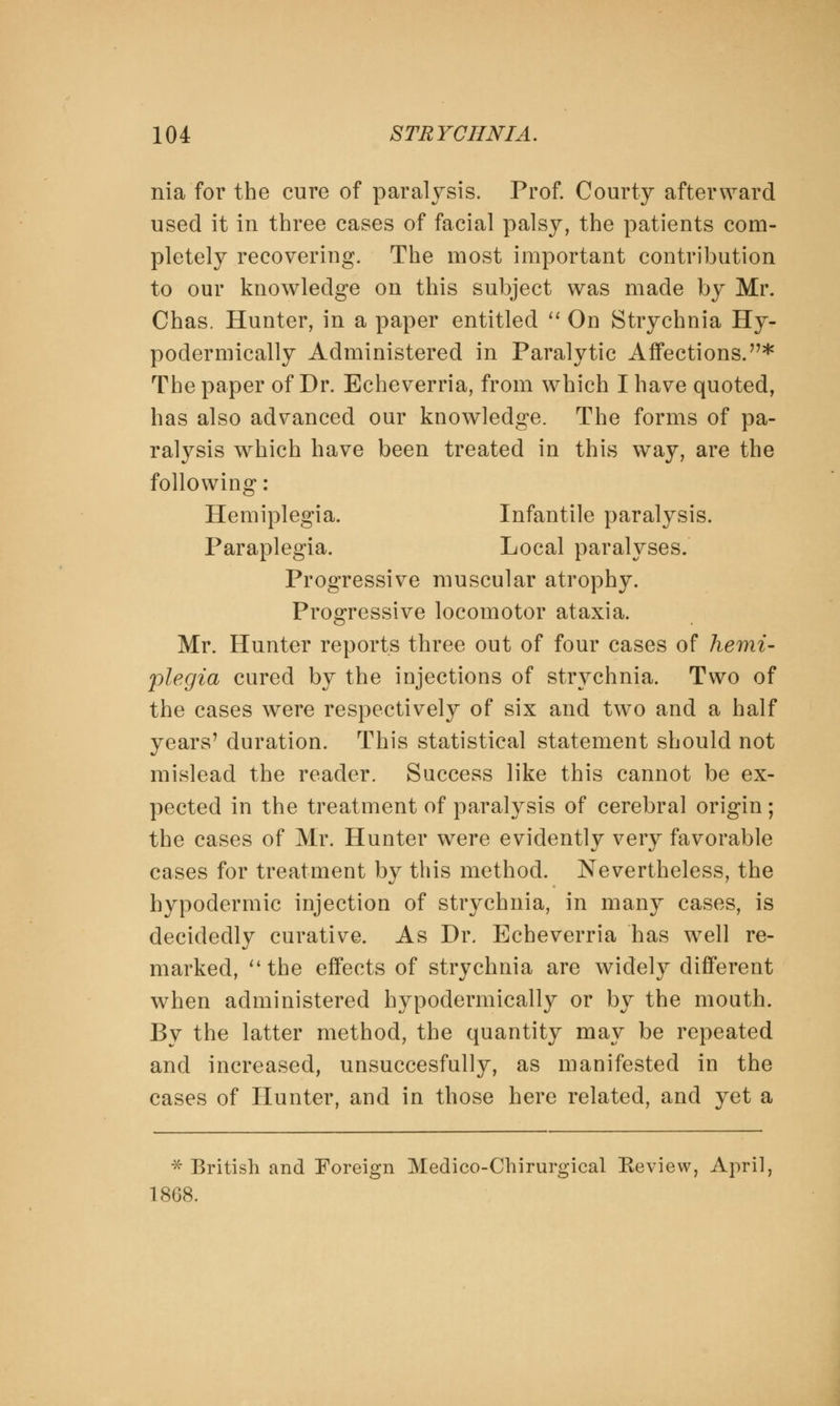 nia for the cure of paralysis. Prof. Courty afterward used it in three cases of facial palsy, the patients com- pletely recovering. The most important contribution to our knowledge on this subject was made by Mr. Chas. Hunter, in a paper entitled  On Strychnia Hy- podermically Administered in Paralytic Affections.* The paper of Dr. Echeverria, from which I have quoted, has also advanced our knowledge. The forms of pa- ralysis which have been treated in this way, are the following : Hemiplegia. Infantile paralysis. Paraplegia. Local paralyses. Progressive muscular atrophy. Progressive locomotor ataxia. Mr. Hunter reports three out of four cases of hemi- plegia cured by the injections of strychnia. Two of the cases were respectively of six and two and a half years' duration. This statistical statement should not mislead the reader. Success like this cannot be ex- pected in the treatment of paralysis of cerebral origin; the cases of Mr. Hunter were evidently very favorable cases for treatment by this method. Nevertheless, the hypodermic injection of strychnia, in many cases, is decidedly curative. As Dr. Echeverria has well re- marked, the effects of strychnia are widely different when administered hypodermically or by the mouth. By the latter method, the quantity may be repeated and increased, unsuccesfully, as manifested in the cases of Hunter, and in those here related, and yet a * British and Foreign Medico-Chirurgical Keview, April, 1868.