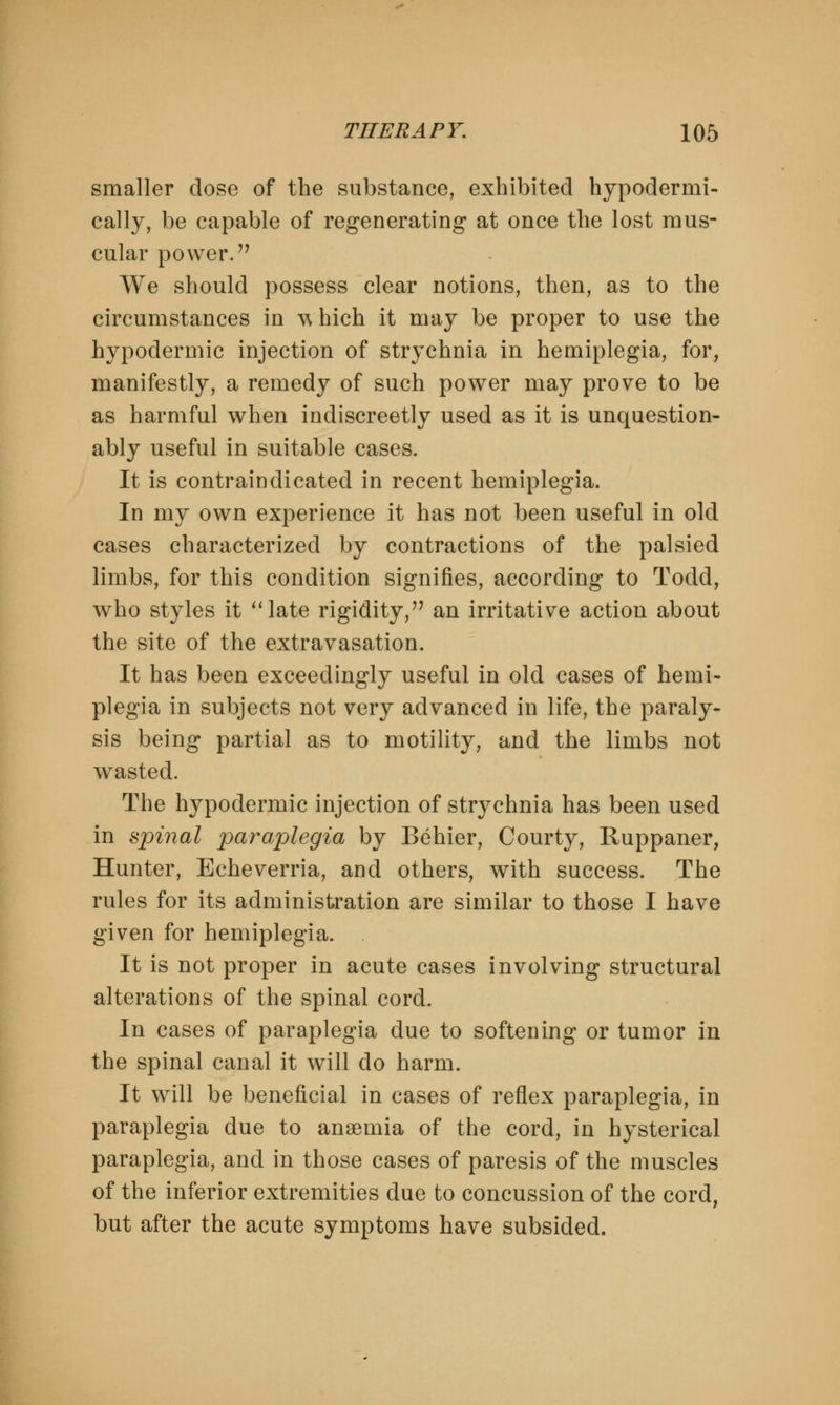 smaller dose of the substance, exhibited hypodermi- cally, be capable of regenerating at once the lost mus- cular power.'7 We should possess clear notions, then, as to the circumstances in w hich it may be proper to use the hypodermic injection of strychnia in hemiplegia, for, manifestly, a remedy of such power may prove to be as harmful when indiscreetly used as it is unquestion- ably useful in suitable cases. It is contraindicated in recent hemiplegia. In my own experience it has not been useful in old cases characterized by contractions of the palsied limbs, for this condition signifies, according to Todd, who styles it late rigidity,'7 an irritative action about the site of the extravasation. It has been exceedingly useful in old cases of hemi- plegia in subjects not very advanced in life, the paraly- sis being partial as to motility, and the limbs not wasted. The hypodermic injection of strychnia has been used in spinal paraplegia by Behier, Courty, Ruppaner, Hunter, Echeverria, and others, with success. The rules for its administration are similar to those I have given for hemiplegia. . It is not proper in acute cases involving structural alterations of the spinal cord. In cases of paraplegia due to softening or tumor in the spinal canal it will do harm. It will be beneficial in cases of reflex paraplegia, in paraplegia due to anaemia of the cord, in hysterical paraplegia, and in those cases of paresis of the muscles of the inferior extremities due to concussion of the cord, but after the acute symptoms have subsided.