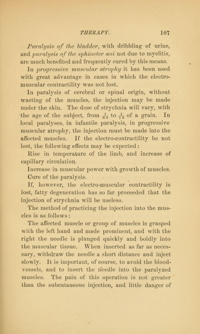 Paralysis of the bladder, with dribbling of urine, and paralysis of the sphincter ani not due to myelitis, are much benefited and frequently cured by this means. In progressive muscular atrophy it has been used with great advantage in cases in which the electro- muscular contractility was not lost. In paralysis of cerebral or spinal origin, without wasting of the muscles, the injection may be made under the skin. The dose of strychnia will vary, with the age of the subject, from ^ to ^ of a grain. In local paralyses, in infantile paralysis, in progressive muscular atrophy, the injection must be made into the affected muscles. If the electro-contractility be not lost, the following effects may be expected: Rise in temperature of the limb, and increase of capillary circulation. Increase in muscular power with growth of muscles. Cure of the paralysis. If, however, the electro-muscular contractility is lost, fatty degeneration has so far proceeded that the injection of strychnia will be useless. The method of practicing the injection into the mus- cles is as follows: The affected muscle or group of muscles is grasped with the left hand and made prominent, and with the right the needle is plunged quickly and boldly into the muscular tissue. When inserted as far as neces- sary, withdraw the needle a short distance and inject slowly. It is important, of course, to avoid the blood- vessels, and to insert the needle into the paralyzed muscles. The pain of this operation is not greater than the subcutaneous injection, and little danger of