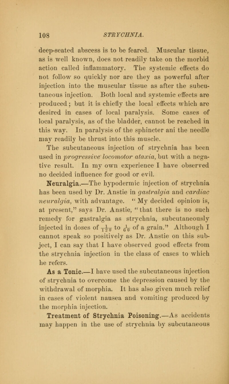 deep-seated abscess is to be feared. Muscular tissue, as is well known, does not readily take on the morbid action called inflammatory. The systemic effects do not follow so quickly nor are they as powerful after injection into the muscular tissue as after the subcu- taneous injection. Both local and systemic effects are produced; but it is chiefly the local effects which are desired in cases of local paralysis. Some cases of local paralysis, as of the bladder, cannot be reached in this way. In paralysis of the sphincter ani the needle may readily be thrust into this muscle. The subcutaneous injection of strychnia has been used in progressive locomotor ataxia, but with a nega- tive result. In my own experience I have observed no decided influence for good or evil. Neuralgia.—The hypodermic injection of strychnia has been used by Dr. Anstie in gastralgia and cardiac neuralgia, with advantage.  My decided opinion is, at present, says Dr. Anstie,  that there is no such remedy for gastralgia as strychnia, subcutaneously injected in doses of yj-g- to ^ of a grain. Although I cannot speak so positively as Dr. Anstie on this sub- ject, I can say that I have observed good effects from the strychnia injection in the class of cases to which he refers. As a Tonic.—I have used the subcutaneous injection of strychnia to overcome the depression caused by the withdrawal of morphia. It has also given much relief in cases of violent nausea and vomiting produced by the morphia injection. Treatment of Strychnia Poisoning.—As accidents may happen in the use of strychnia by subcutaneous