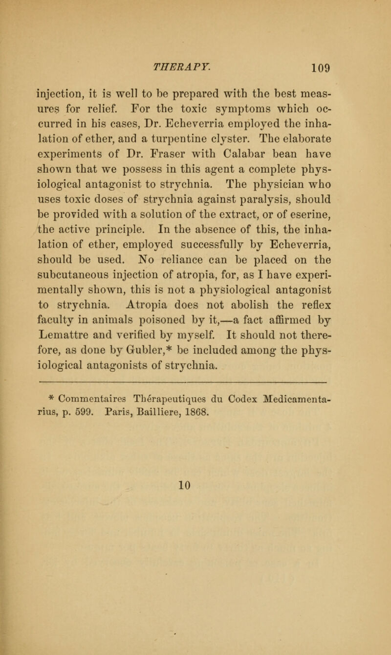 injection, it is well to be prepared with the best meas- ures for relief. For the toxic symptoms which oc- curred in his cases, Dr. Echeverria employed the inha- lation of ether, and a turpentine clyster. The elaborate experiments of Dr. Fraser with Calabar bean have shown that we possess in this agent a complete phys- iological antagonist to strychnia. The physician who uses toxic doses of strychnia against paralysis, should be provided with a solution of the extract, or of eserine, the active principle. In the absence of this, the inha- lation of ether, employed successfully by Echeverria, should be used. No reliance can be placed on the subcutaneous injection of atropia, for, as I have experi- mentally shown, this is not a physiological antagonist to strychnia. Atropia does not abolish the reflex faculty in animals poisoned by it,—a fact affirmed by Lemattre and verified by myself. It should not there- fore, as done by Gubler,* be included among the phys- iological antagonists of strychnia. * Commentaires Therapeutiques du Codex Medicamenta- rius, p. 599. Paris, Bailliere, 1868. 10