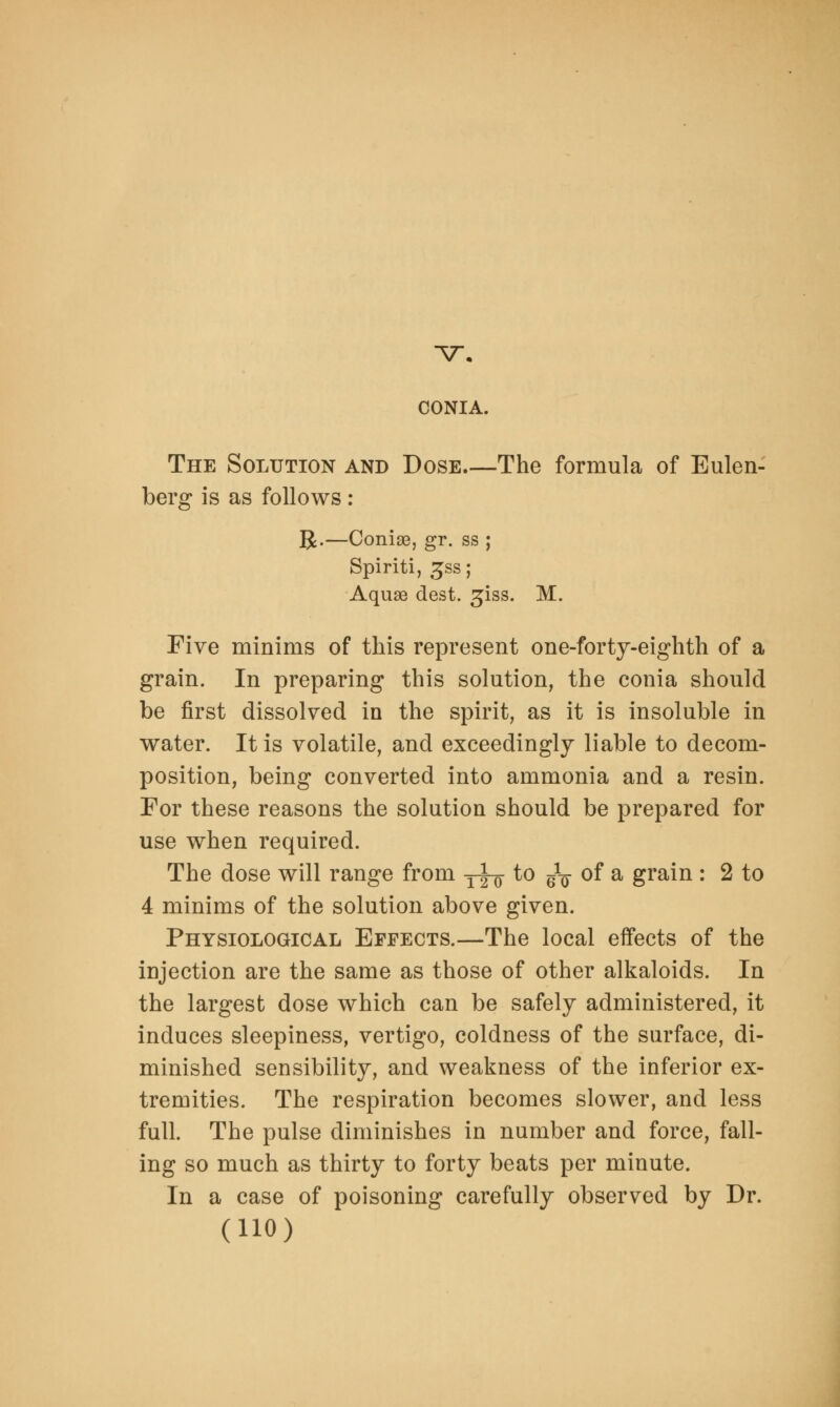 -v. CONIA. The Solution and Dose The formula of Eulen- berg is as follows : R.—Conige, gr. ss ; Spiriti, £ss; Aquae dest. ^iss. M. Five minims of this represent one-forty-eighth of a grain. In preparing this solution, the conia should be first dissolved in the spirit, as it is insoluble in water. It is volatile, and exceedingly liable to decom- position, being converted into ammonia and a resin. For these reasons the solution should be prepared for use when required. The dose will range from y-jL- to g1-^ of a grain : 2 to 4 minims of the solution above given. Physiological Effects.—The local effects of the injection are the same as those of other alkaloids. In the largest dose which can be safely administered, it induces sleepiness, vertigo, coldness of the surface, di- minished sensibility, and weakness of the inferior ex- tremities. The respiration becomes slower, and less full. The pulse diminishes in number and force, fall- ing so much as thirty to forty beats per minute. In a case of poisoning carefully observed by Dr.