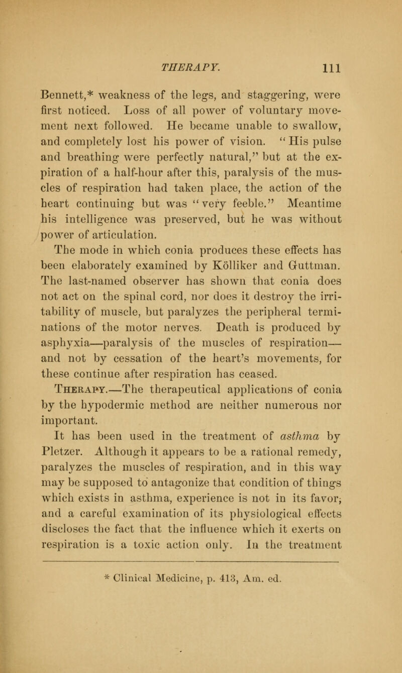 Bennett,* weakness of the legs, and staggering, were first noticed. Loss of all power of voluntary move- ment next followed. He became unable to swallow, and completely lost his power of vision.  His pulse and breathing were perfectly natural/1 but at the ex- piration of a half-hour after this, paralysis of the mus- cles of respiration had taken place, the action of the heart continuing but was very feeble.'7 Meantime his intelligence was preserved, but he was without power of articulation. The mode in which conia produces these effects has been elaborately examined by Kolliker and Guttman. The last-named observer has shown that conia does not act on the spinal cord, nor does it destroy the irri- tability of muscle, but paralyzes the peripheral termi- nations of the motor nerves. Death is produced by asphyxia—paralysis of the muscles of respiration— and not by cessation of the heart's movements, for these continue after respiration has ceased. Therapy.—The therapeutical applications of conia by the hypodermic method are neither numerous nor important. It has been used in the treatment of asthma by Pletzer. Although it appears to be a rational remedy, paralyzes the muscles of respiration, and in this way may be supposed to antagonize that condition of things which exists in asthma, experience is not in its favor; and a careful examination of its physiological effects discloses the fact that the influence which it exerts on respiration is a toxic action only. In the treatment * Clinical Medicine, p. 413, Am. ed.