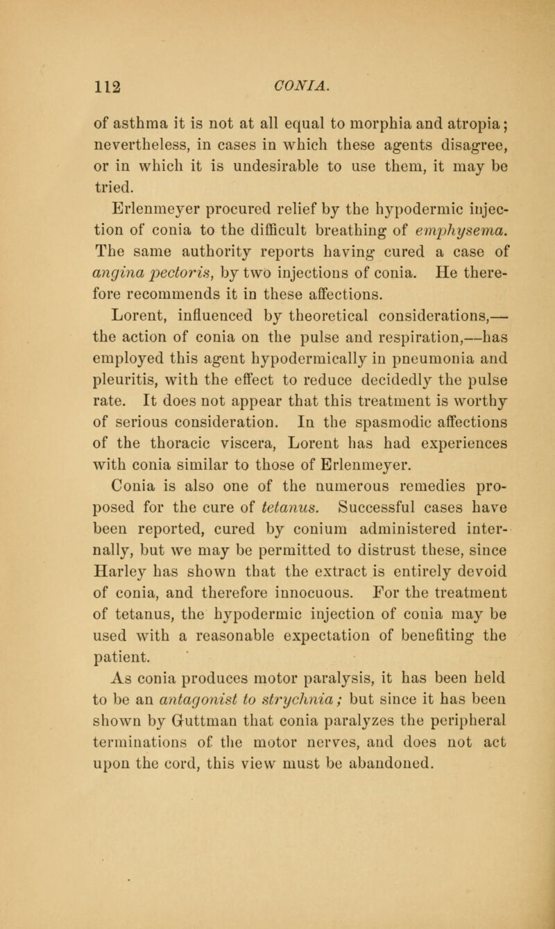of asthma it is not at all equal to morphia and atropia; nevertheless, in cases in which these agents disagree, or in which it is undesirable to use them, it may be tried. Erlenmeyer procured relief by the hypodermic injec- tion of conia to the difficult breathing of emphysema. The same authority reports having cured a case of angina pectoris, by two injections of conia. He there- fore recommends it in these affections. Lorent, influenced by theoretical considerations,— the action of conia on the pulse and respiration,—has employed this agent hypodermically in pneumonia and pleuritis, with the effect to reduce decidedly the pulse rate. It does not appear that this treatment is worthy of serious consideration. In the spasmodic affections of the thoracic viscera, Lorent has had experiences with conia similar to those of Erlenmeyer. Conia is also one of the numerous remedies pro- posed for the cure of tetanus. Successful cases have been reported, cured by conium administered inter- nally, but we may be permitted to distrust these, since Harley has shown that the extract is entirely devoid of conia, and therefore innocuous. For the treatment of tetanus, the hypodermic injection of conia may be used with a reasonable expectation of benefiting the patient. As conia produces motor paralysis, it has been held to be an antagonist to strychnia ; but since it has been shown by Guttman that conia paralyzes the peripheral terminations of the motor nerves, and does not act upon the cord, this view must be abandoned.