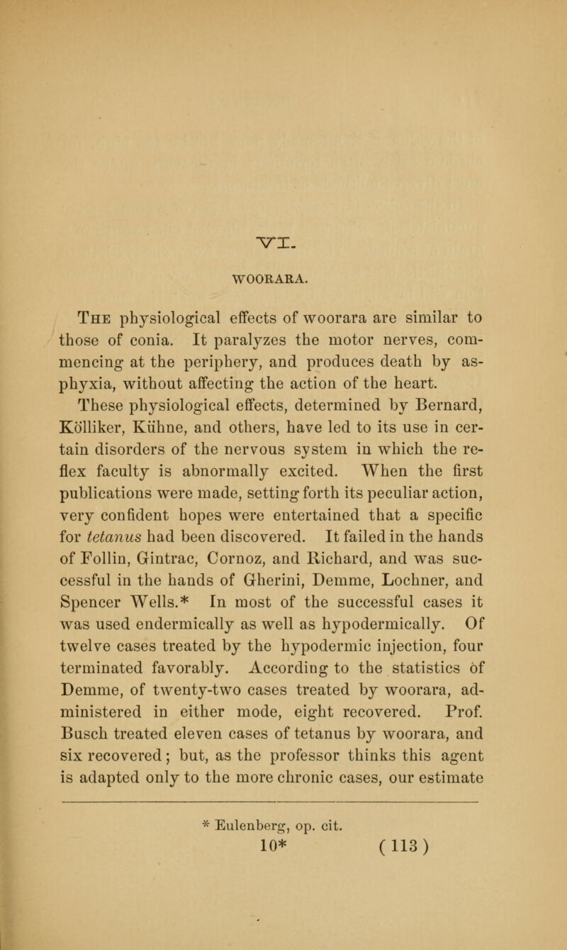 VI. WOORARA. The physiological effects of woorara are similar to those of conia. It paralyzes the motor nerves, com- mencing at the periphery, and produces death by as- phyxia, without affecting the action of the heart. These physiological effects, determined by Bernard, Kolliker, Kiihne, and others, have led to its use in cer- tain disorders of the nervous system in which the re- flex faculty is abnormally excited. When the first publications were made, setting forth its peculiar action, very confident hopes were entertained that a specific for tetanus had been discovered. It failed in the hands of Follin, Gintrac, Cornoz, and Richard, and was suc- cessful in the hands of Gherini, Demme, Lochner, and Spencer Wells.* In most of the successful cases it was used endermically as well as hypodermically. Of twelve cases treated by the hypodermic injection, four terminated favorably. According to the statistics of Demme, of twenty-two cases treated by woorara, ad- ministered in either mode, eight recovered. Prof. Busch treated eleven cases of tetanus by woorara, and six recovered; but, as the professor thinks this agent is adapted only to the more chronic cases, our estimate * Eulenberg, op. cit.